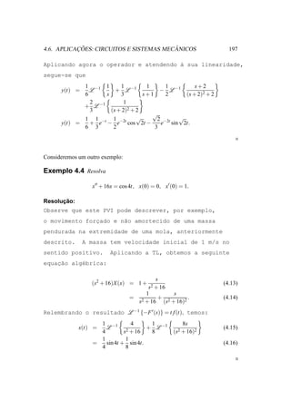 ¸˜                            ˆ
4.6. APLICACOES: CIRCUITOS E SISTEMAS MECANICOS                    197

Aplicando agora o operador e atendendo ` sua linearidade,
                                       a
segue-se que
             1 −1 1       1         1      1        s+2
      y(t) =   L        + L −1           − L −1
             6      s     3        s+1     2    (s + 2)2 + 2
               2            1
             + L −1
               3      (s + 2)2 + 2
                                      √
             1 1 −t 1 −2t        √      2 −2t √
      y(t) =   + e − e cos 2t −          e sin 2t.
             6 3       2               3




Consideremos um outro exemplo:

Exemplo 4.4 Resolva

                  x′′ + 16x = cos 4t, x(0) = 0, x′ (0) = 1.

      ¸˜
Resolucao:
Observe que este PVI pode descrever, por exemplo,
o movimento forcado e n˜o amortecido de uma massa
               ¸       a
pendurada na extremidade de uma mola, anteriormente
descrito.      A massa tem velocidade inicial de 1 m/s no
sentido positivo.        Aplicando a TL, obtemos a seguinte
    ¸˜
equacao alg´brica:
           e

                                         s
                  (s2 + 16)X (x) = 1 +                           (4.13)
                                      s2 + 16
                                     1        s
                                 = 2      + 2       .            (4.14)
                                   s + 16 (s + 16)2
Relembrando o resultado L −1 {−F ′ (s)} = t f (t), temos:
                    1 −1          4     1               8s
             x(t) =   L         2 + 16
                                       + L −1                    (4.15)
                    4         s         8           (s2 + 16)2
                    1          1
                  =   sin 4t + sin 4t.                           (4.16)
                    4          8
 