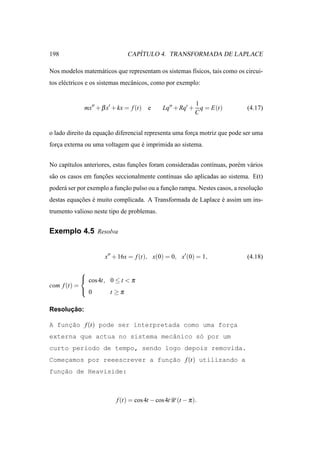 198                              ´
                              CAPITULO 4. TRANSFORMADA DE LAPLACE

Nos modelos matem´ ticos que representam os sistemas f´sicos, tais como os circui-
                 a                                    ı
tos el´ ctricos e os sistemas mecˆ nicos, como por exemplo:
      e                          a


                                                         1
             mx′′ + β x′ + kx = f (t) e      Lq′′ + Rq′ + q = E(t)          (4.17)
                                                         C


o lado direito da equacao diferencial representa uma forca motriz que pode ser uma
                      ¸˜                                ¸
forca externa ou uma voltagem que e imprimida ao sistema.
   ¸                              ´


No cap´tulos anteriores, estas funcoes foram consideradas cont´nuas, por´ m v´ rios
      ı                           ¸˜                          ı         e    a
s˜ o os casos em funcoes seccionalmente cont´nuas s˜ o aplicadas ao sistema. E(t)
 a                  ¸˜                      ı      a
poder´ ser por exemplo a funcao pulso ou a funcao rampa. Nestes casos, a resolucao
     a                      ¸˜                ¸˜                               ¸˜
destas equacoes e muito complicada. A Transformada de Laplace e assim um ins-
           ¸˜ ´                                               ´
trumento valioso neste tipo de problemas.


Exemplo 4.5 Resolva


                     x′′ + 16x = f (t), x(0) = 0, x′ (0) = 1,               (4.18)

            
             cos 4t, 0 ≤ t < π
com f (t) =
             0       t ≥π

      ¸˜
Resolucao:

A funcao f (t) pode ser interpretada como uma forca
     ¸˜                                          ¸
externa que actua no sistema mecˆnico s´ por um
                                a      o
curto per´odo de tempo, sendo logo depois removida.
         ı
Comecamos por reeescrever a funcao f (t) utilizando a
    ¸                          ¸˜
   ¸˜
funcao de Heaviside:



                          f (t) = cos 4t − cos 4tU (t − π ).
 