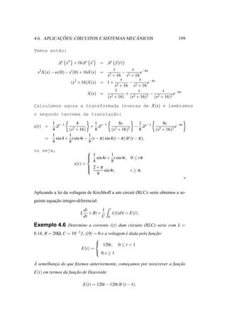 ¸˜                            ˆ
4.6. APLICACOES: CIRCUITOS E SISTEMAS MECANICOS                                  199

Temos ent˜o:
         a

             L x′′ + 16L x′          = L { f (t)}
                                           s         s
  s2 X (s) − sx(0) − x′(0) + 16X (s) = 2        − 2      e−π s
                                       s + 16 s + 16
                                               s        s
                        2
                      (s + 16)X (s) = 1 + 2        − 2       e−π s
                                            s + 16 s + 16
                                            1           s            s
                               X (s) =    2 + 16)
                                                  + 2        2
                                                               − 2        2
                                                                            e−π s
                                       (s           (s + 16)     (s + 16)
Calculamos agora a transformada inversa de X (s) e lembramos
o segundo teorema da translac˜o:
                            ¸a
       1 −1          4        1               8s         1              8s
x(t) =   L         2 + 16)
                            + L −1          2 + 16)2
                                                       − L −1                  e−π s
       4        (s            8          (s              8        (s2 + 16)2
       1        1          1
     =   sin 4 + t sin 4t − (t − π ) sin 4(t − π )U (t − π ),
       4        8          8
ou seja,                     
                              1 sin 4t + 1 t sin 4t, 0 ≤ t π
                             
                             
                               4           8
                      x(t) =
                              2+π
                             
                                     sin 4t,         t ≥ π.
                                 8



Aplicando a lei da voltagem de Kirchhoff a um circuit (RLC)–serie obtemos a se-
guinte equacao integro-diferencial:
           ¸˜
                             di        1   t
                         L      + Ri +         i(τ )d τ = E(t).
                             dt        C   0

Exemplo 4.6 Determine a corrente i(t) dum circuito (RLC)–serie com L =
0.1h, R = 20Ω, C = 10−3 f , i(0) = 0 e a voltagem e dada pela funcao:
                                                  ´              ¸˜
                                 
                                  120t, 0 ≤ t < 1
                        E(t) =
                                  0,t ≥ 1

`
A semelhanca do que ﬁzemos anteriormente, comecamos por reescrever a funcao
          ¸                                   ¸                         ¸˜
E(t) em termos da funcao de Heaviside:
                     ¸˜

                             E(t) = 120t − 120tU (t − 1).
 