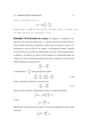 ¸˜         ´
1.2. SEPARACAO DE VARIAVEIS                                                    11

Ent˜o a solucao ´nica ´
   a        ¸˜ u      e
                                            t2 π
                               x(t) = sin     +      .
                                            2 6
Repare que se x(0) = 2 n˜o existe solucao, pois a func˜o seno
                        a             ¸˜             ¸a
s´ toma valores no intervalo [−1, 1] .
 o


Exemplo 1.6 (Velocidade de escape) No Exemplo 1.1 estud´ mos o mo-
                                                       a
vimento de um corpo em queda livre, i.e. sujeito a forca de gravidade da Terra.
                                                 `    ¸
Nesse exemplo assumimos ser pequena a altura a que se encontra o corpo, h, re-
lativamente ao raio da Terra R. No entanto, se pretendermos estudar a equacao
                                                                          ¸˜
do movimento de um sat´ lite de comunicacoes ou de um ve´culo interplanet´ rio,
                      e                 ¸˜              ı                a
a distˆ ncia r do objecto ao centro da Terra poder´ ser considerada grande em
      a                                           a
relacao a R. Assim a assercao que ﬁzemos para obter a equacao (1.3) deixa de ser
    ¸˜                    ¸˜                              ¸˜
v´ lida. Retomemos a equacao (1.2):
 a                       ¸˜
                                   d2r      R2
                                        = −g 2
                                   dt 2     r
                     dr
e considerando v =      , temos pela regra da cadeia:
                     dt
                             d 2 r dv dv dr      dv
                                2
                                  =    =       =v .                         (1.16)
                             dt     dt   dr dt   dr
Assim, a equacao (1.2) pode ser reescrita como:
             ¸˜
                                       dv     R2
                                   v      = −g 2 ,                          (1.17)
                                       dr     r
onde g e R s˜ o constantes. Separando as vari´ veis e integrando obtemos
            a                                a
                                                dr
                               vdv = −gR2          +C,
                                                r2
ou seja
                                  1 2 gR2
                                    v =   +C.
                                  2     r
Supondo que no instante inicial o objecto se encontra a superf´cie da Terra, temos
                                                      `       ı
ent˜ o que:
   a
                                1         gR2
                                  v(0)2 =     +C.
                                2          R
 