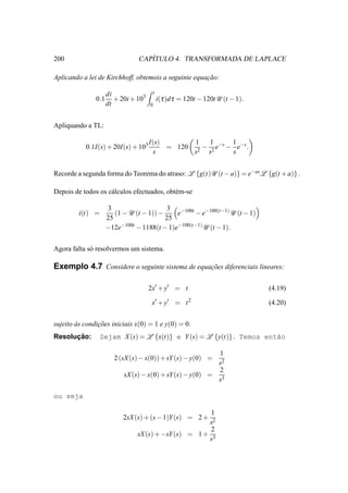 200                                ´
                                CAPITULO 4. TRANSFORMADA DE LAPLACE

Aplicando a lei de Kirchhoff, obtemois a seguinte equacao:
                                                      ¸˜

                     di                   t
               0.1      + 20i + 103           i(τ )d τ = 120t − 120tU (t − 1).
                     dt               0



Apliquando a TL:

                                      I(s)       1   1      1
           0.1I(s) + 20I(s) + 103          = 120 2 − 2 e−s − e−s .
                                       s         s  s       s


Recorde a segunda forma do Teorema do atraso: L {g(t)U (t − a)} = e−as L {g(t + a)} .

Depois de todos os c´ lculos efectuados, obt´ m-se
                    a                       e

                     3                    3 −100t
         i(t) =         (1 − U (t − 1)) −    e      − e−100(t−1) U (t − 1)
                     25                   25
                     −12e−100t − 1188(t − 1)e−100(t−1) U (t − 1).


Agora falta s´ resolvermos um sistema.
             o

Exemplo 4.7 Considere o seguinte sistema de equacoes diferenciais lineares:
                                                ¸˜


                                      2x′ + y′ = t                               (4.19)

                                       x′ + y′ = t 2                             (4.20)


sujeito as condicoes iniciais x(0) = 1 e y(0) = 0.
        `       ¸˜
      ¸˜
Resolucao:        Sejam X (s) = L {x(t)} e Y (s) = L {y(t)} . Temos ent˜o
                                                                       a

                                                          1
                        2 (sX (s) − x(0)) + sY (s) − y(0) =
                                                          s2
                                                          2
                           sX (s) − x(0) + sY(s) − y(0) = 3
                                                          s

ou seja

                                                       1
                           2sX (s) + (s − 1)Y(s) = 2 +
                                                      s2
                                                       2
                                sX (s) + −sY (s) = 1 + 3
                                                      s
 
