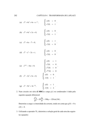 202                                   ´
                                   CAPITULO 4. TRANSFORMADA DE LAPLACE
                                         
                                          x(0) = 0
       (a)   x′′ + 4x′ + 4x = e−x ,                   .
                                          x′ (0) = 1

                                         
                                          x(0) = 0
       (b)   x′′ + 4x′ + 3x = 0,                      .
                                          x′ (0) = 1

                                         
                                          x(0) = 1
       (c)   x′′ + 6x − 7 = 0,                        .
                                          x′ (0) = 0

                                         
                                          x(0) = 0
       (d)   x′′ − x′ − 2x = t,                       .
                                          x′ (0) = 0

                                         
                                          x(0)
                                         
                                                    = 1
                                         
                                         
                                          ′
                                          x (0)     = 0
       (e)   x(iv) − 16x = 0,                              .
                                          x′′ (0)
                                                    = 0
                                         
                                         
                                         
                                          ′′′
                                          x (0)   = 0
                                        
                                         x(0) = 0
       (f)   x′′ − 2x′ + 5x = 0,                     .
                                         x′ (0) = 1

                                        
                                         x(0) = 1
       (g)   x′′ − 9x′ = 5e−2t ,                     .
                                         x′ (0) = 2

  2. Num circuito em s´ rie (C-BRC) a carga q(t) no condensador e dada pela
                      e                                         ´
      seguinte equacao diferencial
                   ¸˜
                            d2q      dq
                               2
                                 + 20 + 100q = 120 sin(10t).
                            dt       dt
      Determine a carga e a intensidade da corrente, tendo em conta que q(0) = 0 e
      i(0) = 0.

  3. Utilizando o operador TL, determine a solucao geral de cada uma das seguin-
                                               ¸˜
      tes equacoes:
              ¸˜
 