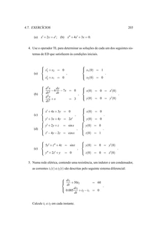 ´
4.7. EXERCICIOS                                                                       203

      (a)   x′ + 2x = et ; (b)       x′′ + 4x′ + 3x = 0.


  4. Use o operador TL para determinar as solucoes de cada um dos seguintes sis-
                                              ¸˜
     temas de ED que satisfazem as condicoes iniciais.
                                `       ¸˜


                                                  
             x′ + x = 0
             1                                     x (0) = 1
                                                    1
                    2
      (a)                        ,                                    .
             ′
             x + x1 = 0                           
                                                    x2 (0) = 0
               2

                              
             d 2x    dy        x(0) = 0 = x′ (0)
             2 − 6 − 7x = 0
                              
      (b)     dt      dt     ,                     .
             d 2y
                               y(0) = 0 = y′ (0)
                               
                  +x    = 3
              dt 2
                                                  
             x′ + 4x + 3y = 0
                                                   x(0) = 0
                                                   
      (c)                                  ,                      .
             ′
             y + 3x + 4y = 2et                    
                                                    y(0) = 0
                                                  
             y′ + 2y + z = sin x
                                                   y(0) = 0
                                                   
      (d)                                      ,                .
             ′
             z − 4y − 2z = cos x                  
                                                    z(0) = 1

                                                  
             5y′ + z′′ + 4z = sint
                                                   y(0) = 0 = y′ (0)
                                                   
      (e)                                      ,                            .
             ′′
             y + 2z′ + y                           z(0) = 0 = z′ (0)
                                                   
                                 = 0


  5. Numa rede el´ trica, contendo uma resistˆ ncia, um indutor e um condensador,
                 e                           e
     as correntes i1 (t) e i2 (t) s˜ o descritas pelo seguinte sistema diferencial:
                                   a


                             
                              di1 + 50i
                                                  = 60
                                         2
                                dt                      .
                              0.005 di2 + i2 − i1 = 0
                             
                                     dt


     Calcule i1 e i2 em cada instante.
 