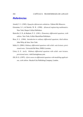 204                               ´
                               CAPITULO 4. TRANSFORMADA DE LAPLACE

     ˆ
Referencias

Arnold, V. I. (1985). Equacoes diferenciais ordin´ rias. Editora Mir Moscovo.
                          ¸˜                     a
Grossman, S. I., & Derrick, W. R. (1988). Advanced engineering mathematics.
      New York, Harper Collins Publishers.
Rainville, E. D., & Bedient, P. E. (1981). Elementary differential equations, sixth
      edition. New York, Collier Macmillian Publishers.
Ross, S. L. (1966). Introduction to ordinary differential equations, third edition.
      John Wiley & Sons, New York.
Sallet, G. (2004.) Ordinary differential equations with scilab, wats lectures, provi-
      sional notes. Universit´ De Metz, INRIA Lorraine.
                             e
Urroz, G. E. (n.d.). Ordinary differential equations with scilab, wats lectures,
      provisional notes. infoClearinghouse.com.
Zill, D. G. (1997). A ﬁrst course in differential equations with modelling applicati-
      ons, sixth edition. Brooks/Cole Publishing Company, London.
 