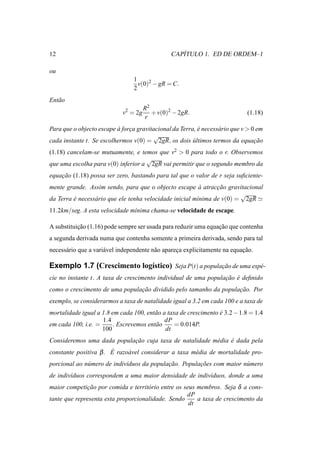 12                                                 ´
                                                CAPITULO 1. ED DE ORDEM–1

ou
                                 1
                                   v(0)2 − gR = C.
                                 2
Ent˜ o
   a
                                      R2
                            v2 = 2g      + v(0)2 − 2gR.                      (1.18)
                                      r
Para que o objecto escape a forca gravitacional da Terra, e necess´ rio que v > 0 em
                          `    ¸                          ´       a
                                        √
cada instante t. Se escolhermos v(0) = 2gR, os dois ultimos termos da equacao
                                                        ´                        ¸˜
(1.18) cancelam-se mutuamente, e temos que v2 > 0 para todo o r. Observemos
                                    √
que uma escolha para v(0) inferior a 2gR vai permitir que o segundo membro da
equacao (1.18) possa ser zero, bastando para tal que o valor de r seja suﬁciente-
    ¸˜
mente grande. Assim sendo, para que o objecto escape a atraccao gravitacional
                                                          `     ¸˜
                                                                        √
da Terra e necess´ rio que ele tenha velocidade inicial m´nima de v(0) = 2gR ≃
         ´       a                                       ı
11.2km/seg. A esta velocidade m´nima chama-se velocidade de escape.
                               ı

A substituicao (1.16) pode sempre ser usada para reduzir uma equacao que contenha
           ¸˜                                                    ¸˜
a segunda derivada numa que contenha somente a primeira derivada, sendo para tal
necess´ rio que a vari´ vel independente n˜ o apareca explicitamente na equacao.
      a               a                   a        ¸                        ¸˜

Exemplo 1.7 (Crescimento log´stico) Seja P(t) a populacao de uma esp´ -
                            ı                         ¸˜            e
cie no instante t. A taxa de crescimento individual de uma populacao e deﬁnido
                                                                 ¸˜ ´
como o crescimento de uma populacao dividido pelo tamanho da populacao. Por
                                ¸˜                                 ¸˜
exemplo, se considerarmos a taxa de natalidade igual a 3.2 em cada 100 e a taxa de
mortalidade igual a 1.8 em cada 100, ent˜ o a taxa de crescimento e 3.2 − 1.8 = 1.4
                                        a                         ´
                    1.4                      dP
em cada 100, i.e. =     . Escrevemos ent˜ o
                                        a        = 0.014P.
                    100                      dt
Consideremos uma dada populacao cuja taxa de natalidade m´ dia e dada pela
                            ¸˜                           e     ´
constante positiva β . E razo´ vel considerar a taxa m´ dia de mortalidade pro-
                       ´     a                        e
porcional ao n´ mero de indiv´duos da populacao. Populacoes com maior n´ mero
              u              ı              ¸˜         ¸˜              u
de indiv´duos correspondem a uma maior densidade de indiv´duos, donde a uma
        ı                                                ı
maior competicao por comida e territ´ rio entre os seus membros. Seja δ a cons-
               ¸˜                    o
                                                    dP
tante que representa esta proporcionalidade. Sendo      a taxa de crescimento da
                                                     dt
 