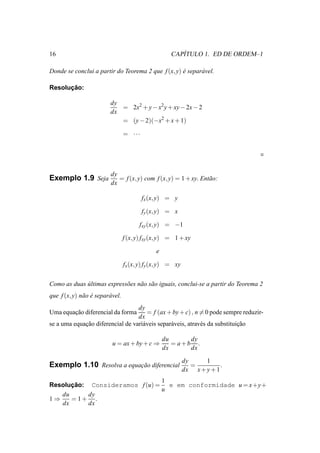 16                                                       ´
                                                      CAPITULO 1. ED DE ORDEM–1

Donde se conclui a partir do Teorema 2 que f (x, y) e separ´ vel.
                                                    ´      a

      ¸˜
Resolucao:

                          dy
                             = 2x2 + y − x2 y + xy − 2x − 2
                          dx
                             = (y − 2)(−x2 + x + 1)

                                  = ···




                          dy
Exemplo 1.9 Seja             = f (x, y) com f (x, y) = 1 + xy. Ent˜ o:
                                                                  a
                          dx

                                          fx (x, y) = y

                                          fy (x, y) = x

                                        fxy (x, y) = −1

                                  f (x, y) fxy (x, y) = 1 + xy

                                               e

                                  fx (x, y) fy (x, y) = xy


Como as duas ultimas express˜ es n˜ o s˜ o iguais, conclui-se a partir do Teorema 2
             ´              o     a a
que f (x, y) n˜ o e separ´ vel.
              a ´        a
                                  dy
Uma equacao diferencial da forma
        ¸˜                            = f (ax + by + c) , n = 0 pode sempre reduzir-
                                  dx
se a uma equacao diferencial de vari´ veis separ´ veis, atrav´ s da substituicao
             ¸˜                     a           a            e               ¸˜

                                                   du      dy
                           u = ax + by + c ⇒          = a+b .
                                                   dx      dx

                                                             dy     1
Exemplo 1.10 Resolva a equacao diferencial
                           ¸˜                                   =         .
                                                             dx x + y + 1
                               1
Resolucao: Consideramos f (u) = e em conformidade u = x+y+
      ¸˜
                               u
   du      dy
1⇒    = 1+ .
   dx      dx
 
