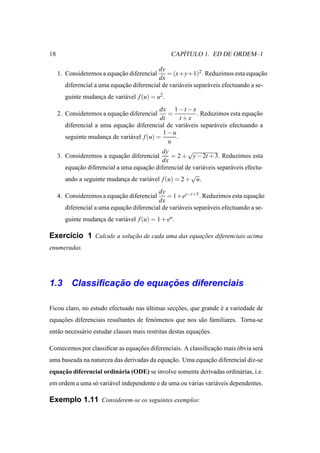 18                                                   ´
                                                  CAPITULO 1. ED DE ORDEM–1

                                           dy
     1. Consideremos a equacao diferencial
                           ¸˜                  = (x+y+1)2 . Reduzimos esta equacao   ¸˜
                                           dx
       diferencial a uma equacao diferencial de vari´ veis separ´ veis efectuando a se-
                             ¸˜                     a           a
       guinte mudanca de vari´ vel f (u) = u2 .
                   ¸         a
                                            dx 1 − t − x
     2. Consideremos a equacao diferencial
                           ¸˜                  =          . Reduzimos esta equacao
                                                                                ¸˜
                                            dt     t +x
       diferencial a uma equacao diferencial de vari´ veis separ´ veis efectuando a
                             ¸˜                      a          a
                                             1−u
       seguinte mudanca de vari´ vel f (u) =
                       ¸       a                 .
                                               u
                                            dy         √
     3. Consideremos a equacao diferencial
                           ¸˜                   = 2 + y − 2t + 3. Reduzimos esta
                                            dx
       equacao diferencial a uma equacao diferencial de vari´ veis separ´ veis efectu-
           ¸˜                        ¸˜                     a           a
                                                        √
       ando a seguinte mudanca de vari´ vel f (u) = 2 + u.
                              ¸       a
                                           dy
     4. Consideremos a equacao diferencial
                           ¸˜                  = 1+ey−t+5 . Reduzimos esta equacao  ¸˜
                                           dx
       diferencial a uma equacao diferencial de vari´ veis separ´ veis efectuando a se-
                             ¸˜                     a           a
       guinte mudanca de vari´ vel f (u) = 1 + eu .
                   ¸         a

Exerc´cio 1 Calcule a solucao de cada uma das equacoes diferenciais acima
     ı                    ¸˜                      ¸˜
enumeradas.




             ¸˜         ¸˜
1.3 Classiﬁcacao de equacoes diferenciais

Ficou claro, no estudo efectuado nas ultimas seccoes, que grande e a variedade de
                                     ´          ¸˜               ´
equacoes diferenciais resultantes de fen´ menos que nos s˜ o familiares. Torna-se
    ¸˜                                  o                a
ent˜ o necess´ rio estudar classes mais restritas destas equacoes.
   a         a                                               ¸˜

Comecemos por classiﬁcar as equacoes diferenciais. A classiﬁcacao mais obvia ser´
                                ¸˜                            ¸˜       ´        a
uma baseada na natureza das derivadas da equacao. Uma equacao diferencial diz-se
                                             ¸˜           ¸˜
    ¸˜
equacao diferencial ordin´ ria (ODE) se involve somente derivadas ordin´ rias, i.e.
                         a                                             a
em ordem a uma s´ vari´ vel independente e de uma ou v´ rias vari´ veis dependentes.
                o     a                               a          a

Exemplo 1.11 Considerem-se os seguintes exemplos:
 