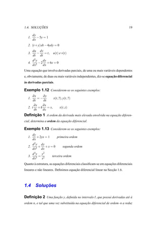 ¸˜
1.4. SOLUCOES                                                                   19

        dy
   1.      − 5y = 1
        dx
   2. (t + y) dt − 4ydy = 0
        du dv
   3.     −   = t,     u(t) e v(t)
        dt dt
        d2y    dy
   4.     2
            − 2 + 6x = 0
        dx     dx
Uma equacao que involva derivadas parciais, de uma ou mais vari´ veis dependentes
        ¸˜                                                     a
                                                                    ¸˜
e, obviamente, de duas ou mais vari´ veis independentes, diz-se equacao diferencial
                                   a
`
as derivadas parciais.

Exemplo 1.12 Considerem-se os seguintes exemplos:
      ∂x      ∂y
   1.      =−         x(t, ?), y(t, ?)
       ∂t     ∂t
       ∂x    ∂x
   2. t + k      = x,       x(t, z)
        ∂t   ∂z
     ¸˜
Deﬁnicao 1 A ordem da derivada mais elevada envolvida na equacao diferen-
                                                             ¸˜
cial, determina a ordem da equacao diferencial.
                               ¸˜

Exemplo 1.13 Considerem-se os seguintes exemplos:
        dy
   1.      + 2yx = 1      primeira ordem
        dx
        d 2 y dy
   2.        + +x = 0          segunda ordem
        dx2 dx
        d 3 y y2
   3.        =         terceira ordem
        dx3 x2
Quanto a estrutura, as equacoes diferenciais classiﬁcam-se em equacoes diferenciais
       `                   ¸˜                                     ¸˜
lineares e n˜ o lineares. Deﬁnimos equacao diferencial linear na Seccao 1.6.
            a                          ¸˜                           ¸˜



        ¸˜
1.4 Solucoes

     ¸˜
Deﬁnicao 2 Uma funcao y, deﬁnida no intervalo I, que possui derivadas at´ a
                  ¸˜                                                    e`
ordem n, e tal que uma vez substitu´da na equacao diferencial de ordem–n a reduz
                                   ı          ¸˜
 