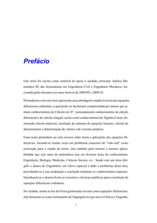 ´
Prefacio

Este texto foi escrito como material de apoio a unidade curricular An´ lise Ma-
                                              `                      a
tem´ tica III, das licenciaturas em Engenharia Civil e Engenharia Mecˆ nica, lec-
   a                                                                 a
cionada pelas docentes nos anos lectivos de 2008/09 e 2009/10.

Pretendemos com este texto apresentar uma abordagem simples a teoria das equacoes
                                                            `                ¸˜
diferenciais ordin´ rias, a qual pode ser facilmente compreendida por alunos que te-
                  a
nham conhecimentos de C´ lculo em Rn , nomeadamente conhecimentos de c´ lculo
                       a                                              a
                                                                ´
diferencial e de c´ lculo integral, assim como conhecimentos de Algebra Linear, do-
                  a
minando c´ lculo matricial, resolucao de sistemas de equacoes lineares, c´ lculo de
         a                        ¸˜                     ¸˜              a
determinantes e determinacao de valores e de vectores pr´ prios.
                         ¸˜                             o

Estas notas pretendem ser uma mistura entre teoria e aplicacoes das equacoes Di-
                                                           ¸˜           ¸˜
ferencias, focando-se muitas vezes em problemas concretos da “vida real” como
motivacao para o estudo da teoria, mas tamb´ m para mostrar a enorme aplica-
      ¸˜                                   e
bilidade que este ramo da matem´ tica tem em diversas areas do conhecimento:
                               a                      ´
Engenharia, Biologia, Medicina, Ciˆ ncias Sociais, etc. Sendo este um texto diri-
                                  e
gido a alunos de Engenharia, um relevo especial e dado a problemas desta area,
                                                ´                        ´
procedendo-se a sua modelacao e resolucao mediante os conhecimentos expostos.
              `           ¸˜          ¸˜
Introduzem-se e desenvolvem-se conceitos e t´ cnicas anal´ticas para a resolucao de
                                            e            ı                   ¸˜
equacoes diferenciais ordin´ rias.
    ¸˜                     a

Na verdade, sendo as leis da F´sica geralmente escritas como equacoes diferenciais,
                              ı                                  ¸˜
elas destacam-se como instrumento de linguagem no que toca a Ciˆ ncia e Engenha-
                                                               e

                                         i
 