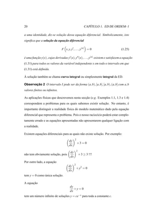20                                                          ´
                                                         CAPITULO 1. ED DE ORDEM–1

a uma identidade, diz-se solucao dessa equacao diferencial. Simbolicamente, isto
                             ¸˜            ¸˜
signiﬁca que a solucao da equacao diferencial
                   ¸˜         ¸˜

                                F x, y, y′ , . . ., y(n) = 0                        (1.25)

e uma funcao y(x), cujas derivadas y′ (x), y′′ (x), . . ., y(n) existem e satisfazem a equacao
´        ¸˜                                                                                ¸˜
(1.31) para todos os valores da vari´ vel independente x em todo o intervalo em que
                                    a
(1.31) est´ deﬁnida.
          a

`
A solucao tamb´ m se chama curva integral ou simplesmente integral da ED.
      ¸˜      e

Observacao 2 O intervalo I pode ser da forma (a, b), [a, b], [a, b), (a, b] com a, b
       ¸˜
valores ﬁnitos ou inﬁnitos.

As aplicacoes f´sicas que descrevemos nesta seccao (e.g. Exemplos 1.1, 1.3 e 1.4)
         ¸˜    ı                               ¸˜
correspondem a problemas para os quais sabemos existir solucao. No entanto, e
                                                           ¸˜               ´
importante distinguir a realidade f´sica do modelo matem´ tico dado pela equacao
                                   ı                    a                    ¸˜
diferencial que representa o problema. Pois o nosso racioc´cio poder´ estar comple-
                                                          ı         a
tamente errado e as equacoes apresentadas n˜ o apresentarem qualquer ligacao com
                        ¸˜                 a                             ¸˜
a realidade.

Existem equacoes diferenciais para as quais n˜ o existe solucao. Por exemplo:
            ¸˜                               a              ¸˜
                                             2
                                       dy
                                                 +3 = 0
                                       dx
                                                 2
                                        dy
n˜ o tem obviamente solucao, pois
 a                      ¸˜                           + 3 ≥ 3 !!!
                                        dx
Por outro lado, a equacao
                      ¸˜
                                             2
                                      dy
                                                 + y2 = 0
                                      dx
tem y = 0 como unica solucao.
               ´         ¸˜

A equacao
      ¸˜
                                       dy
                                          +y = 0
                                       dx
tem um n´ mero inﬁnito de solucoes y = ce−x para toda a constante c.
        u                     ¸˜
 
