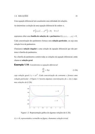¸˜
1.4. SOLUCOES                                                                           21

Uma equacao diferencial tem usualmente uma inﬁnidade de solucoes.
        ¸˜                                                  ¸˜

Ao determinar a solucao de uma equacao diferencial de ordem–n,
                    ¸˜             ¸˜

                          F x, y, y′ , . . . , y(n) = 0,    ∀t ∈ I

esperamos obter uma fam´lia de solucoes de n parˆ metros G(x, y, c1 , . . . , cn ) = 0.
                       ı           ¸˜           a

               ¸˜         a                        ¸˜
Cada concretizacao dos parˆ metros fornece uma solucao particular, ou seja uma
solucao livre de parˆ metros.
    ¸˜              a

             ¸˜
Chamamos solucao singular a uma solucao da equacao diferencial que n˜ o per-
                                    ¸˜         ¸˜                   a
tence a fam´lia de parˆ metros.
      `    ı          a

Se a fam´lia de parˆ metros cont´ m todas as solucoes da equacao diferencial, ent˜ o
        ı          a            e                ¸˜          ¸˜                  a
             ¸˜
chama-se solucao geral.

Exemplo 1.14 Consideremos a equacao diferencial
                                ¸˜

                                           dy
                                              = 2xy                                  (1.26)
                                           dx
                                 2
cuja solucao geral e y = cex . Cada concretizacao da constante c fornece uma
         ¸˜        ´                          ¸˜
solucao particular. A Figura 1.3 mostra algumas concretizacoes de c, isto e algu-
    ¸˜                                                    ¸˜              ´
mas solucoes de (1.26).
        ¸˜


                  200

                                                              c>0
                  100


                    0
                                                                               c=0


                 −100
                                                             c<0

                 −200


                    −2    −1.5       −1   −0.5   0    0.5     1      1.5   2



         Figura 1.2: Representacao gr´ ﬁca de algumas solucoes de (1.26).
                               ¸˜    a                    ¸˜

A y ≡ 0, representada a vermelho na ﬁgura, chamamos solucao trivial.
                                                        ¸˜
 