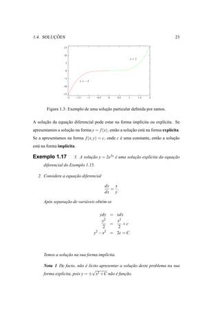 ¸˜
1.4. SOLUCOES                                                                    23

                  15

                  10
                                                          c=1
                   5

                   0

                 −5
                              c = −1
                 −10

                 −15
                    −2     −1.5   −1    −0.5    0   0.5   1     1.5   2



        Figura 1.3: Exemplo de uma solucao particular deﬁnida por ramos.
                                       ¸˜

A solucao da equacao diferencial pode estar na forma impl´cita ou expl´cita. Se
      ¸˜         ¸˜                                      ı            ı
apresentamos a solucao na forma y = f (x), ent˜ o a solucao est´ na forma expl´cita.
                   ¸˜                         a         ¸˜     a              ı
Se a apresentamos na forma f (x, y) = c, onde c e uma constante, ent˜ o a solucao
                                                ´                   a         ¸˜
est´ na forma impl´cita.
   a              ı

Exemplo 1.17             1. A solucao y = 2e3x e uma solucao expl´cita da equacao
                                  ¸˜           ´         ¸˜      ı            ¸˜
      diferencial do Exemplo 1.15.

   2. Considere a equacao diferencial
                      ¸˜

                                               dy x
                                                 = .
                                               dx y

      Ap´ s separacao de vari´ veis obt´ m-se
        o         ¸˜         a         e

                                          ydy = xdx
                                           y2    x2
                                               =    +c
                                            2     2
                                       y2 − x2 = 2c = C



      Temos a solucao na sua forma impl´cita.
                  ¸˜                   ı

      Nota 1 De facto, n˜ o e l´cito apresentar a solucao deste problema na sua
                           a ´ ı                      ¸˜
                                 √
      forma expl´cita, pois y = ± x2 +C n˜ o e funcao.
                ı                          a ´     ¸˜
 