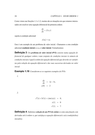 24                                                     ´
                                                    CAPITULO 1. ED DE ORDEM–1

Como vimos nas Seccoes 1.1 e 1.2, muitas s˜ o as situacoes em que estamos interes-
                  ¸˜                      a           ¸˜
sados em resolver uma equacao diferencial de primeira ordem:
                          ¸˜

                                    dy
                                       = f (x, y)
                                    dx

sujeita a condicao adicional
        `      ¸˜
                                    y(x0 ) = y0 .

Este e um exemplo de um problema de valor inicial. Chamamos a esta condicao
     ´                                                                  ¸˜
               ¸˜
adicional condicao inicial e a x0 o valor inicial. Formalizemos:

     ¸˜
Deﬁnicao 3 Um problema de valor inicial (PVI) consiste numa equacao di-
                                                                ¸˜
ferencial de qualquer ordem e num conjunto de condicoes iniciais (o n´ mero de
                                                   ¸˜                u
condicoes iniciais e igual a ordem da equacao diferencial) que dever˜ o ser satisfei-
     ¸˜            ´       `              ¸˜                        a
tas pela solucao da equacao diferencial e das suas sucessivas derivadas no valor
             ¸˜         ¸˜
inicial.

Exemplo 1.18 Considerem-se os seguintes exemplos de PVIs:

     1.

                                     dy
                                         = 2y − 3x,
                                     dx
                                    y(0) = 2


     2.

                            x′′ (t) + 5x′(t) + (sint)x(t) = 0,

                                                     x(1) = 0

                                                    x′ (1) = 7

     ¸˜
Deﬁnicao 4 Deﬁnimos solucao de um PVI de ordem–n como uma funcao com
                        ¸˜                                   ¸˜
derivadas at´ a ordem–n, que satisfaca a equacao diferencial e a(s) condicao(˜ es)
            e`                      ¸        ¸˜                          ¸˜ o
inicial(is).
 