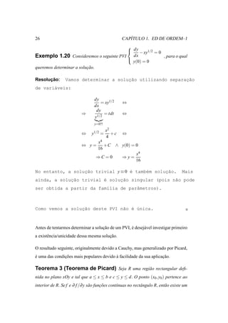 26                                                   ´
                                                  CAPITULO 1. ED DE ORDEM–1
                                        
                                         dy − xy1/2 = 0
Exemplo 1.20 Consideremos o seguinte PVI dx              , para o qual
                                        
                                          y(0) = 0
queremos determinar a solucao.
                          ¸˜

      ¸˜
Resolucao:       Vamos determinar a soluc˜o utilizando separacao
                                        ¸a                   ¸˜
de vari´veis:
       a

                                  dy
                                     = xy1/2      ⇔
                                  dx
                                   dy
                          ⇒            = tdt      ⇔
                                  y1/2
                                  y=0?!
                                          x2
                          ⇔     y1/2 =       +c   ⇔
                                          4
                                    x4
                          ⇔ y=         +C      ∧ y(0) = 0
                                    16
                                                          x4
                                   ⇒C = 0         ⇒y=
                                                          16

No entanto, a solucao trivial y ≡ 0 ´ tamb´m soluc˜o.
                  ¸˜                e     e      ¸a                                 Mais
ainda, a solucao trivial ´ soluc˜o singular (pois n˜o pode
             ¸˜          e     ¸a                  a
ser obtida a partir da fam´lia de parˆmetros).
                          ı          a



Como vemos a soluc˜o deste PVI n˜o ´ ´nica.
                 ¸a             a e u



Antes de tentarmos determinar a solucao de um PVI, e desej´ vel investigar primeiro
                                    ¸˜             ´      a
a existˆ ncia/unicidade dessa mesma solucao.
       e                                ¸˜

O resultado seguinte, originalmente devido a Cauchy, mas generalizado por Picard,
e uma das condicoes mais populares devido a facilidade da sua aplicacao.
´              ¸˜                         `                         ¸˜

Teorema 3 (Teorema de Picard) Seja R uma regi˜ o rectangular deﬁ-
                                             a
nida no plano xOy e tal que a ≤ x ≤ b e c ≤ y ≤ d. O ponto (x0 , y0 ) pertence ao
interior de R. Se f e ∂ f /∂ y s˜ o funcoes cont´nuas no rectˆ ngulo R, ent˜ o existe um
                                a      ¸˜       ı            a             a
 
