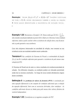28                                                ´
                                               CAPITULO 1. ED DE ORDEM–1

      ¸˜
Resolucao:        Sejam f (x, y) = x2 +y3 e ∂ f /∂ y = 3y2 funcoes cont´nuas
                                                              ¸˜       ı
em todo o R×R, ent˜o obviamente tamb´m o ser˜o na regi˜o
                  a                 e       a         a
R. Est´ assim demonstrada a existˆncia de solucao ´nica.
      a                          e            ¸˜ u




                                                                            x 1
Exemplo 1.22 Retomemos o Exemplo 1.20. Temos ent˜ o que ∂ f /∂ y =
                                                a                                  ,
                                                                            2 y1/2
n˜ o estando esta funcao deﬁnida no ponto (0, 0). Dado ser o Teorema 3 uma condicao
 a                   ¸˜                                                          ¸˜
suﬁciente, nada se pode concluir sobre a existˆ ncia de solucao unica, mas de facto
                                              e             ¸˜ ´
n˜ o se pode garantir a sua existˆ ncia.
 a                               e


Caso n˜ o estejamos interessados na unicidade de solucao, mas somente na sua
      a                                              ¸˜
existˆ ncia existe um resultado tamb´ m muito conhecido:
     e                              e


Teorema 4 Nas condicoes do Teorema de Picard, a continuidade da funcao
                   ¸˜                                              ¸˜
f (x, y) em R e condicao suﬁciente para garantir a existˆ ncia de pelo menos uma
              ´      ¸˜                                 e
solucao do PVI.
    ¸˜


O Teorema de Picard um de entre os v´ rios resultados de existˆ ncia/unicidade de
                                    a                         e
solucao. Em diferentes situacoes, as condicoes podem ser relaxadas permitindo
    ¸˜                      ¸˜            ¸˜
ainda tirar as mesmas conclus˜ es. Ao longo do nosso estudo abordaremos alguns
                             o
destes resultados.


     ¸˜
Deﬁnicao 5 Um problema de valores de fronteira (PVF) e constitu´do por
                                                     ´         ı
uma equacao diferencial se um conjunto de condicoes adicionais que a solucao
        ¸˜                                     ¸˜                        ¸˜
da equacao diferencial, bem com as sucessivas derivadas, deve satisfazer. As
       ¸˜
condicoes adicionais devem ser dadas para pelo menos dois valores distintos da
     ¸˜
vari´ vel independente.
    a


Exemplo 1.23 Considerem-se os seguintes exemplos de PVF
 
