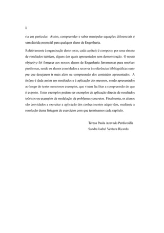 ii

ria em particular. Assim, compreender e saber manipular equacoes diferenciais e
                                                            ¸˜                ´
sem d´ vida essencial para qualquer aluno de Engenharia.
     u

Relativamente a organizacao deste texto, cada cap´tulo e composto por uma s´ntese
              `         ¸˜                       ı     ´                   ı
de resultados te´ ricos, alguns dos quais apresentados sem demonstracao. O nosso
                o                                                   ¸˜
objectivo foi fornecer aos nossos alunos de Engenharia ferramentas para resolver
problemas, sendo os alunos convidados a recorrer as referˆ ncias bibliogr´ ﬁcas sem-
                                                 `       e               a
pre que desejarem ir mais al´ m na compreens˜ o dos conte´ dos apresentados. A
                            e               a            u
enfase e dada assim aos resultados e a aplicacao dos mesmos, sendo apresentados
ˆ      ´                             `       ¸˜
ao longo do texto numerosos exemplos, que visam facilitar a compreens˜ o do que
                                                                     a
e exposto. Estes exemplos podem ser exemplos de aplicacao directa de resultados
´                                                     ¸˜
te´ ricos ou exemplos de modelacao de problemas concretos. Finalmente, os alunos
  o                            ¸˜
s˜ o convidados a exercitar a aplicacao dos conhecimentos adquiridos, mediante a
 a                                  ¸˜
resolucao duma listagem de exerc´cios com que terminamos cada cap´tulo.
      ¸˜                        ı                                ı


                                                Teresa Paula Azevedo Perdico´ lis
                                                                            u
                                                Sandra Isabel Ventura Ricardo
 