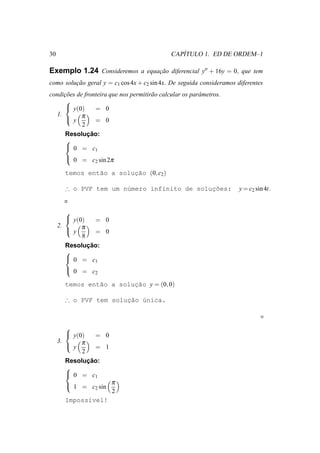 30                                                ´
                                               CAPITULO 1. ED DE ORDEM–1

Exemplo 1.24 Consideremos a equacao diferencial y′′ + 16y = 0, que tem
                                ¸˜
como solucao geral y = c1 cos 4x + c2 sin 4x. De seguida consideramos diferentes
         ¸˜
condicoes de fronteira que nos permitir˜ o calcular os parˆ metros.
      ¸˜                               a                  a
      
       y(0)     = 0
   1.       π
       y        = 0
            2
              ¸˜
      Resolucao:
      
       0 = c
                 1
       0 = c sin 2π
                 2

       temos ent˜o a solucao (0, c2 )
                a        ¸˜

                                             ¸˜
       ∴ o PVF tem um n´mero infinito de solucoes:
                       u                                               y = c2 sin 4t.


        
         y(0)    = 0
     2.      π
         y       = 0
             8
               ¸˜
        Resolucao:
        
         0 = c
                  1
         0 = c
                 2

       temos ent˜o a soluc˜o y = (0, 0)
                a        ¸a

                       ¸˜ u
       ∴ o PVF tem solucao ´nica.



        
         y(0)    = 0
         y π
     3.
                  = 1
             2
               ¸˜
        Resolucao:
        
         0 = c1
        1 = c2 sin π
                    2
       Imposs´vel!
             ı
 