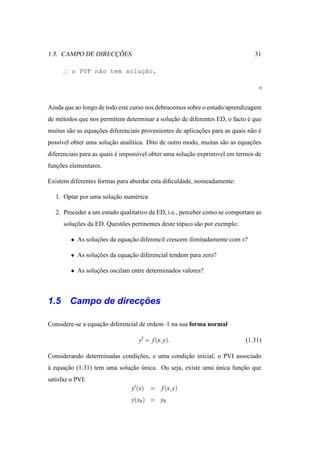 ¸˜
1.5. CAMPO DE DIRECCOES                                                          31

                          ¸˜
      ∴ o PVF n˜o tem solucao.
               a




Ainda que ao longo de todo este curso nos debrucemos sobre o estudo/aprendizagem
de m´ todos que nos permitem determinar a solucao de diferentes ED, o facto e que
    e                                         ¸˜                            ´
muitas s˜ o as equacoes diferenciais provenientes de aplicacoes para as quais n˜ o e
        a          ¸˜                                      ¸˜                  a ´
poss´vel obter uma solucao anal´tica. Dito de outro modo, muitas s˜ o as equacoes
    ı                  ¸˜      ı                                  a          ¸˜
diferenciais para as quais e imposs´vel obter uma solucao exprimıvel em termos de
                           ´       ı                  ¸˜
funcoes elementares.
   ¸˜

Existem diferentes formas para abordar esta diﬁculdade, nomeadamente:

   1. Optar por uma solucao num´ rica
                        ¸˜     e

   2. Proceder a um estudo qualitativo da ED, i.e., perceber como se comportam as
      solucoes da ED. Quest˜ es pertinentes deste t´ pico s˜ o por exemplo:
          ¸˜               o                       o       a

         • As solucoes da equacao diferencil crescem ilimitadamente com x?
                  ¸˜          ¸˜

         • As solucoes da equacao diferencial tendem para zero?
                  ¸˜          ¸˜

         • As solucoes oscilam entre determinados valores?
                  ¸˜



                  ¸˜
1.5 Campo de direccoes

Considere-se a equacao diferencial de ordem–1 na sua forma normal
                   ¸˜

                                   y′ = f (x, y).                             (1.31)

Considerando determinadas condicoes, e uma condicao inicial, o PVI associado
                               ¸˜               ¸˜
a equacao (1.31) tem uma solucao unica. Ou seja, existe uma unica funcao que
`     ¸˜                     ¸˜ ´                           ´        ¸˜
satisfaz o PVI:
                                y′ (x)   = f (x, y)
                                y(x0 ) = y0
 