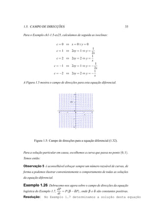 ¸˜
1.5. CAMPO DE DIRECCOES                                                       33

Para o Exemplo ch1-1.5-ex25, calculamos de seguida as isoclinas:

                            c = 0 ⇔ x = 0∨y = 0
                                                  1
                            c = 1 ⇔ 2xy = 1 ⇔ y =
                                                  2x
                                                  1
                            c = 2 ⇔ 2xy = 2 ⇔ y =
                                                  x
                                                   1
                          c = −1 ⇔ 2xy = 1 ⇔ y = −
                                                   2x
                                                   1
                          c = −2 ⇔ 2xy = 2 ⇔ y = −
                                                   x

A Figura 1.5 mostra o campo de direccoes para esta equacao diferencial.
                                    ¸˜                 ¸˜


                                               2




                                       y(x)
                                               1




                                               0
                             -2   -1               0   1   2
                                                       x

                                              -1




                                              -2




        Figura 1.5: Campo de direccoes para a equacao diferencial (1.32).
                                  ¸˜              ¸˜


Para a solucao particular em causa, escolhemos a curva que passa no ponto (0, 1).
           ¸˜
Temos ent˜ o:
         a

       ¸˜
Observacao 5 e aconselh´ vel esbocar sempre um n´ mero razo´ vel de curvas, de
             ´         a         ¸              u          a
forma a podemos ilustrar convenientemente o comportamento de todas as solucoes
                                                                          ¸˜
da equacao diferencial.
       ¸˜

Exemplo 1.26 Debrucemo-nos agora sobre o campo de direccoes da equacao
                                                       ¸˜          ¸˜
                       dP
log´stica do Exemplo 1.7,
   ı                      = P (β − δ P) , onde β e δ s˜ o constantes positivas.
                                                      a
                       dt
      ¸˜
Resolucao:      No Exemplo 1.7 determinamos a soluc˜o desta equac˜o
                                                               ¸a               ¸a
 