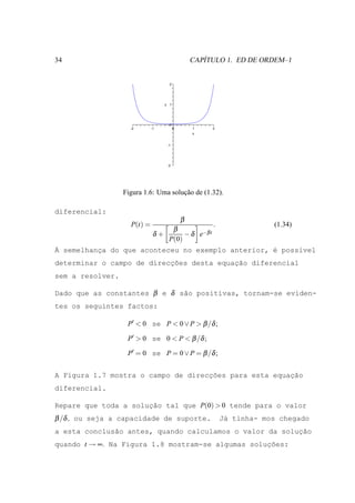 34                                                 ´
                                                CAPITULO 1. ED DE ORDEM–1


                                    2




                                  y 1




                                    0
                    -2       -1         0       1    2
                                                x


                                   -1




                                   -2




                  Figura 1.6: Uma solucao de (1.32).
                                      ¸˜

diferencial:
                                            β
                    P(t) =                           .               (1.34)
                                  β
                              δ+      − δ e−β t
                                 P(0)
` semelhanca do que aconteceu no exemplo anterior, ´ poss´vel
A         ¸                                        e     ı
determinar o campo de direccoes desta equac˜o diferencial
                           ¸˜             ¸a
sem a resolver.

Dado que as constantes β e δ s˜o positivas, tornam-se eviden-
                              a
tes os seguintes factos:

                   P′ < 0 se P < 0 ∨ P > β /δ ;

                   P′ > 0 se 0 < P < β /δ ;

                   P′ = 0 se P = 0 ∨ P = β /δ ;


A Figura 1.7 mostra o campo de direcc˜es para esta equacao
                                    ¸o                 ¸˜
diferencial.

Repare que toda a solucao tal que P(0) > 0 tende para o valor
                      ¸˜
β /δ , ou seja a capacidade de suporte.                  J´ tinha- mos chegado
                                                          a
                                                         ¸˜
a esta conclus˜o antes, quando calculamos o valor da solucao
              a
quando t → ∞. Na Figura 1.8 mostram-se algumas solucoes:
                                                   ¸˜
 