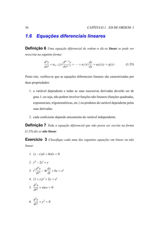 36                                                     ´
                                                    CAPITULO 1. ED DE ORDEM–1

        ¸˜
1.6 Equacoes diferenciais lineares

     ¸˜
Deﬁnicao 6 Uma equacao diferencial de ordem–n diz-se linear se pode ser
                   ¸˜
reescrita na seguinte forma:

                   d ny           d n−1 y              dy
                      n
                        + an−1 (x) n−1 + · · · + a1 (x) + a0 (x)y = g(x).         (1.35)
                   dx             dx                   dx


Posto isto, veriﬁca-se que as equacoes diferenciais lineares s˜ o caracterizadas por
                                  ¸˜                          a
duas propriedades:

     1. a vari´ vel dependente e todas as suas sucessivas derivadas dever˜ o ser de
              a                                                          a
          grau 1; ou seja, n˜ o podem involver funcoes n˜ o lineares (funcoes quadradas,
                            a                     ¸˜    a                ¸˜
          exponenciais, trigonom´ tricas, etc.) ou produtos da vari´ vel dependente pelas
                                e                                  a
          suas derivadas.

     2. cada coeﬁciente depende unicamente da vari´ vel independente.
                                                  a

     ¸˜
Deﬁnicao 7 Toda a equacao diferencial que n˜ o possa ser escrita na forma
                      ¸˜                   a
(1.35) diz-se n˜ o linear.
               a

Exerc´cio 3 Classiﬁque cada uma das seguintes equacoes em linear ou n˜ o
     ı                                            ¸˜                 a
linear.

     1. (x − t)dt + 4tdx = 0

     2. y′′ − 2y′ + y
              d 3x     dx
     3. t 3      3
                   − 4t + 6x = et
              dt       dt
     4. (1 + y)y′ + 2y = et
          d2x
     5.        + sin x = 0
          dt 2


          d2y
     6.        + y2 = 0
          dt 2
 