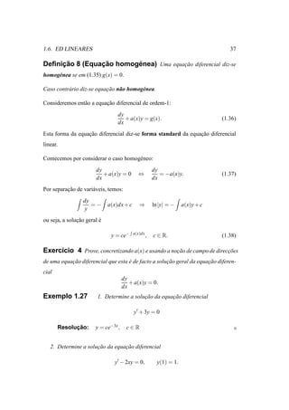 1.6. ED LINEARES                                                                    37

     ¸˜         ¸˜       ´
Deﬁnicao 8 (Equacao homogenea) Uma equacao diferencial diz-se
                                       ¸˜
homog´ nea se em (1.35) g(x) = 0.
     e

Caso contr´ rio diz-se equacao n˜ o homog´ nea.
          a                ¸˜ a          e

Consideremos ent˜ o a equacao diferencial de ordem-1:
                a         ¸˜
                                 dy
                                    + a(x)y = g(x).                              (1.36)
                                 dx
Esta forma da equacao diferencial diz-se forma standard da equacao diferencial
                  ¸˜                                           ¸˜
linear.

Comecemos por considerar o caso homog´ neo:
                                     e
                       dy                              dy
                          + a(x)y = 0       ⇔             = −a(x)y.              (1.37)
                       dx                              dx
Por separacao de vari´ veis, temos:
          ¸˜         a
                 dy
                    =−       a(x)dx + c      ⇒         ln |y| = −    a(x)y + c
                  y
ou seja, a solucao geral e
               ¸˜        ´

                              y = ce−     a(x)dx
                                                   ,   c ∈ R.                    (1.38)

Exerc´cio 4 Prove, concretizando a(x) e usando a nocao de campo de direccoes
     ı                                             ¸˜                   ¸˜
de uma equacao diferencial que esta e de facto a solucao geral da equacao diferen-
           ¸˜                       ´                ¸˜               ¸˜
cial
                                     dy
                                        + a(x)y = 0.
                                     dx
Exemplo 1.27            1. Determine a solucao da equacao diferencial
                                           ¸˜         ¸˜

                                          y′ + 3y = 0

             ¸˜
       Resolucao:      y = ce−3x ,    c∈R


   2. Determine a solucao da equacao diferencial
                      ¸˜         ¸˜

                               y′ − 2xy = 0,             y(1) = 1.
 