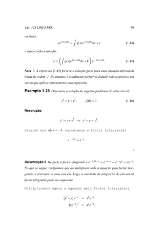 1.6. ED LINEARES                                                                                   39

ou ainda
                                 a(x)dx                      a(x)dx
                            ye            =        g(x)e              dx + c                    (1.44)

e temos ent˜ o a solucao:
           a         ¸˜

                      y=           g(x)e      a(x)dx
                                                        dx +C e−         a(x)dx
                                                                                  .             (1.45)

Nota 3 A express˜ o (1.45) fornece a solucao geral para uma equacao diferencial
                a                        ¸˜                     ¸˜
linear de ordem–1. No entanto, e usualmente prefer´vel deduzir todo o processo em
                               ´                  ı
vez do que aplicar directamente esta express˜ o.
                                            a

Exemplo 1.28 Determine a solucao do seguinte problema de valor inicial:
                             ¸˜

                                 y′ = y + x2 ,               y(0) = 1                           (1.46)

      ¸˜
Resolucao:

                             y′ = y + x2 ⇔ y′ − y = x2 .

Sabendo que a(x) = −1, calculemos o factor integrante:

                                      e−      dx
                                                   = e−x .




Observacao 6 De facto o factor integrante e e−
       ¸˜                                 ´                           dx+c   = e−x+c = e−x ec = ce−x .
No que se segue, veriﬁcamos que ao multiplicar toda a equacao pelo factor inte-
                                                          ¸˜
grante, a constante se auto cancela. Logo, a constante de integracao do c´ lculo do
                                                                 ¸˜      a
factor integrante pode ser esquecida.

                          ¸˜
Multiplicamos agora a equacao pelo factor integrante:

                                   y′ − y e−x = x2 e−x
                                                    ′
                                          ye−x          = x2 e−x .
 