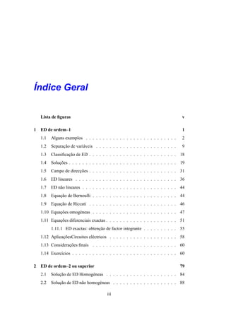´
Indice Geral

    Lista de ﬁguras                                                                 v

1   ED de ordem–1                                                                   1
    1.1   Alguns exemplos . . . . . . . . . . . . . . . . . . . . . . . . . . .     2
    1.2   Separacao de vari´ veis . . . . . . . . . . . . . . . . . . . . . . . .
                ¸˜         a                                                        9
    1.3   Classiﬁcacao de ED . . . . . . . . . . . . . . . . . . . . . . . . . . 18
                   ¸˜
    1.4   Solucoes . . . . . . . . . . . . . . . . . . . . . . . . . . . . . . . . 19
              ¸˜
    1.5   Campo de direccoes . . . . . . . . . . . . . . . . . . . . . . . . . . 31
                        ¸˜
    1.6   ED lineares . . . . . . . . . . . . . . . . . . . . . . . . . . . . . . 36
    1.7   ED n˜ o lineares . . . . . . . . . . . . . . . . . . . . . . . . . . . . 44
              a
    1.8   Equacao de Bernoulli . . . . . . . . . . . . . . . . . . . . . . . . . 44
              ¸˜
    1.9   Equacao de Riccati . . . . . . . . . . . . . . . . . . . . . . . . . . 46
              ¸˜
    1.10 Equacoes omog´ neas . . . . . . . . . . . . . . . . . . . . . . . . . 47
             ¸˜       e
    1.11 Equacoes diferenciais exactas . . . . . . . . . . . . . . . . . . . . . 51
             ¸˜
          1.11.1 ED exactas: obtencao de factor integrante . . . . . . . . . . 55
                                  ¸˜
    1.12 AplicacoesCircuitos el´ ctricos . . . . . . . . . . . . . . . . . . . . 58
               ¸˜              e
    1.13 Consideracoes ﬁnais . . . . . . . . . . . . . . . . . . . . . . . . . 60
                  ¸˜
    1.14 Exerc´cios . . . . . . . . . . . . . . . . . . . . . . . . . . . . . . . 60
              ı

2   ED de ordem–2 ou superior                                                       79
    2.1   Solucao de ED Homog´ neas . . . . . . . . . . . . . . . . . . . . . 84
              ¸˜             e
    2.2   Solucao de ED n˜ o homog´ neas . . . . . . . . . . . . . . . . . . . 88
              ¸˜         a        e

                                          iii
 
