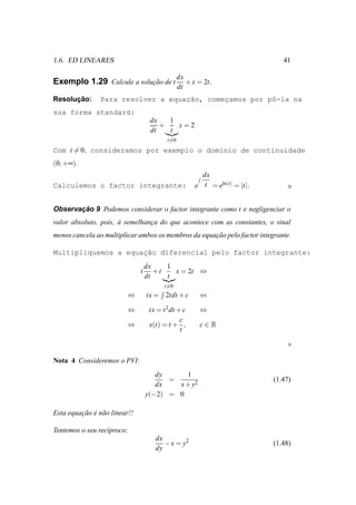 1.6. ED LINEARES                                                                 41

                                                 dx
Exemplo 1.29 Calcule a solucao de t
                           ¸˜                       + x = 2t.
                                                 dt
      ¸˜
Resolucao:                          ¸˜
                Para resolver a equacao, comecamos por pˆ-la na
                                             ¸          o
sua forma standard:
                                    dx   1
                                       +   x=2
                                    dt   t
                                           t=0
Com t = 0, consideramos por exemplo o dom´nio de continuidade
                                         ı
(0, +∞).
                                                         dx
Calculemos o factor integrante:                        e t = eln |t| = |t|.


       ¸˜
Observacao 9 Podemos considerar o factor integrante como t e negligenciar o
valor absoluto, pois, a semelhanca do que acontece com as constantes, o sinal
                      `         ¸
menos cancela ao multiplicar ambos os membros da equacao pelo factor integrante.
                                                     ¸˜

                     ¸˜
Multipliquemos a equacao diferencial pelo factor integrante:
                                   dx    1
                               t      +t   x = 2t ⇔
                                   dt    t
                                          t=0
                          ⇔        tx = 2tdt + c        ⇔

                          ⇔         tx = t 2 dt + c     ⇔
                                                 c
                          ⇔         x(t) = t + ,        c∈R
                                                 t



Nota 4 Consideremos o PVI:
                                      dy     1
                                         =                                    (1.47)
                                      dx   x + y2
                                   y(−2) = 0

Esta equacao e n˜ o linear!!
         ¸˜ ´ a

Tentemos o seu rec´proco:
                  ı
                                      dx
                                         − x = y2                             (1.48)
                                      dy
 