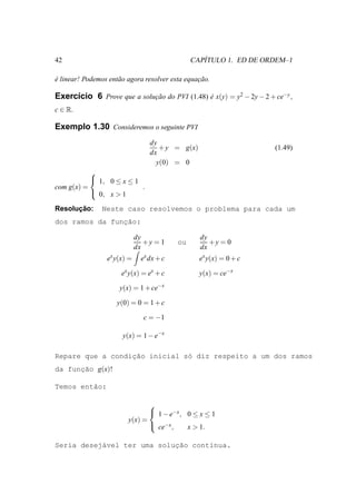 42                                                 ´
                                                CAPITULO 1. ED DE ORDEM–1

e linear! Podemos ent˜ o agora resolver esta equacao.
´                    a                           ¸˜

Exerc´cio 6 Prove que a solucao do PVI (1.48) e x(y) = y2 − 2y − 2 + ce−y ,
     ı                      ¸˜                ´
c ∈ R.

Exemplo 1.30 Consideremos o seguinte PVI
                                  dy
                                     + y = g(x)                      (1.49)
                                  dx
                                    y(0) = 0
           
            1, 0 ≤ x ≤ 1
com g(x) =                .
            0, x > 1

      ¸˜
Resolucao:      Neste caso resolvemos o problema para cada um
dos ramos da func˜o:
                ¸a

                             dy                   dy
                                +y = 1     ou        +y = 0
                             dx                   dx
                 ex y(x) =     ex dx + c          ex y(x) = 0 + c

                      ex y(x) = ex + c            y(x) = ce−x

                      y(x) = 1 + ce−x

                     y(0) = 0 = 1 + c

                                c = −1

                       y(x) = 1 − e−x

                  ¸˜
Repare que a condicao inicial s´ diz respeito a um dos ramos
                               o
da funcao g(x)!
      ¸˜

Temos ent˜o:
         a

                                
                                 1 − e−x , 0 ≤ x ≤ 1
                         y(x) =
                                 ce−x ,    x > 1.

           a                ¸˜
Seria desej´vel ter uma solucao cont´nua.
                                    ı
 