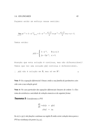 1.6. ED LINEARES                                                                  43

Facamos ent˜o um esforco nesse sentido:
  ¸        a          ¸




                                            e−1          e−1
     lim ce−x = 1 − e−x   x=1
                              = 1 − e−1 =       ⇒ ce−1 =     ⇔ c = e − 1.
    x→1+                                     e            e


Temos ent˜o:
         a


                                
                                 1 − e−x ,    0≤x≤1
                         y(x) =
                                 (e − 1)e−x , x > 1.



    ¸˜               ¸˜ ´
Atencao que esta solucao e cont´nua, mas n˜o diferenci´vel!
                               ı          a           a
Temos que ter uma solucao y(x) cont´nua e diferenci´vel.
                      ¸˜           ı               a

∴   y(x) n˜o ´ soluc˜o em R, mas s´ em R+ .
          a e      ¸a             o



Nota 5 Se a equacao diferencial e linear, ent˜ o a sua fam´lia de parˆ metros coin-
                ¸˜              ´            a            ı          a
cide com a sua solucao geral.
                   ¸˜

Nota 6 No caso particular das equacoes diferenciais lineares de ordem–1 o Teo-
                                  ¸˜
rema da existˆ ncia e unicidade de solucao enuncia-se da seguinte forma:
             e                         ¸˜

Teorema 5 Consideremos o PVI

                                dy
                                   + a(x)y = g(x)
                                dx
                                     y(x0 ) = y0 .


Se a(x) e g(x) s˜ o funcoes cont´nuas na regi˜ o R ent˜ o existe solucao unica para o
                a      ¸˜       ı            a        a              ¸˜ ´
PVI na vizinhanca do ponto (x0 , y0 ).
               ¸
 