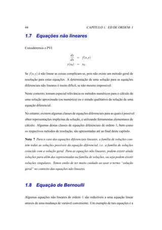 44                                                  ´
                                                 CAPITULO 1. ED DE ORDEM–1

        ¸˜    ˜
1.7 Equacoes nao lineares

Consideremos o PVI

                                   dy
                                        = f (x, y)
                                   dx
                                 y(x0 ) = y0 .

Se f (x, y) e n˜ o linear as coisas complicam-se, pois n˜ o existe um m´ todo geral de
            ´ a                                         a              e
resolucao para estas equacoes. A determinacao de uma solucao para as equacoes
      ¸˜                 ¸˜               ¸˜             ¸˜              ¸˜
diferenciais n˜ o lineares e muito dif´cil, se n˜ o mesmo imposs´vel.
              a            ´          ı         a               ı

Neste contexto, tomam especial relevˆ ncia os m´ todos num´ ricos para o c´ lculo de
                                    a          e          e               a
uma solucao aproximada (ou num´ rica) ou o estudo qualitativo da solucao de uma
        ¸˜                    e                                      ¸˜
equacao diferencial.
    ¸˜

No entanto, existem algumas classes de equacoes diferenciais para as quais e poss´vel
                                           ¸˜                              ´     ı
obter representacoes impl´citas da solucao, e utilizando ferramentas elementares de
                ¸˜       ı             ¸˜
c´ lculo. Algumas destas classes de equacoes diferenciais de ordem–1, bem como
 a                                      ¸˜
os respectivos m´ todos de resolucao, s˜ o apresentadas at´ ao ﬁnal deste cap´tulo.
                e                ¸˜ a                     e                  ı

Nota 7 Para o caso das equacoes diferenciais lineares, a fam´lia de solucoes con-
                           ¸˜                               ı           ¸˜
t´ m todas as solucoes poss´veis da equacao diferencial, i.e. a fam´lia de solucoes
 e                ¸˜       ı            ¸˜                         ı           ¸˜
coincide com a solucao geral. Para as equacoes n˜ o lineares, podem existir ainda
                   ¸˜                     ¸˜    a
solucoes para al´ m das representadas na fam´lia de solucoes, ou seja podem existir
    ¸˜          e                           ı           ¸˜
solucoes singulares. Temos ent˜ o de ter muito cuidado ao usar o termo “solucao
    ¸˜                        a                                             ¸˜
geral” no contexto das equacoes n˜ o lineares.
                           ¸˜    a




        ¸˜
1.8 Equacao de Bernoulli

Algumas equacoes n˜ o lineares de ordem–1 s˜ o reduz´veis a uma equacao linear
            ¸˜    a                        a        ı               ¸˜
atrav´ s de uma mudanca de vari´ vel conveniente. Um exemplo de tais equacoes e a
     e               ¸         a                                         ¸˜ ´
 