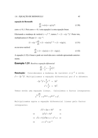 ¸˜
1.8. EQUACAO DE BERNOULLI                                                       45

    ¸˜
equacao de Bernoulli:
                                  dy
                                     + a(x)y = g(x)yn .                     (1.50)
                                  dx
com n = 0, 1. Pois com n = 0, 1 esta equacao e a uma equacao linear.
                                         ¸˜ ´            ¸˜

Efectuando a mudanca de vari´ vel z = y1−n , temos z′ = (1 − n)y−n y′ . Posto isto,
                  ¸         a
multiplicamos (1.50) por (1 − n)y−n:
                                dy
                  (1 − n)y−n       + (1 − n)a(x)y1−n = (1 − n)g(x),         (1.51)
                                dx
ou na nova vari´ vel
               a
                         dz
                            + (1 − n)a(x)z = (1 − n)g(x).                   (1.52)
                         dx
A equacao (1.52) e linear e pode ser resolvida com o m´ todo apresentado anterior-
      ¸˜         ´                                    e
mente.

Exemplo 1.31 Resolva a equacao diferencial
                           ¸˜
                                   dy y   5
                                     − = − x2 y3 .
                                   dx x   2
      ¸˜
Resolucao:      Consideramos a mudanca de vari´vel z = y−2 e ent˜o
                                    ¸         a                 a
z′ = −2y−3 y′ . Multiplicamos a equacao diferencial por z′ e obtemos:
                                    ¸˜
                                            2
                                −2y−3 y′ + y−2 = 5x2
                                            x
                                              2
                                         z′ + z = 5x2 .
                                              x
         a          ¸˜
Temos ent˜o uma equacao linear.                         Calculemos o factor integrante:
                                 dx
                            2                           2
                            e    x = e2 ln |x| = eln |x| = x2 .

                          ¸˜
Multiplicamos agora a equacao diferencial linear pelo factor
integrante:

                                    x2 z′ + 2xz = 5x4             ⇔

                        ⇔             (x2 z)′ = 5x4               ⇒

                        ⇒ x2 z = 5 x4 dx + c = x5 + c ⇔

                        ⇔            z = x3 + cx−2
 