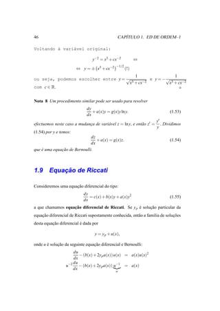 46                                                ´
                                               CAPITULO 1. ED DE ORDEM–1

Voltando ` vari´vel original:
         a     a

                                 y−2 = x3 + cx−2            ⇔
                                              −1/2
                        ⇔ y = ± x3 + cx−2            (!)
                                                             1                      1
ou seja, podemos escolher entre y = √                                  e y = −√
                                                           x3 + cx−2              x3 + cx−2
com c ∈ R.


Nota 8 Um procedimento similar pode ser usado para resolver
                             dy
                                + a(x)y = g(x)y ln y.                             (1.53)
                             dx
                                                                         y′
efectuemos neste caso a mudanca de vari´ vel z = ln y, e ent˜ o z′ =
                             ¸         a                    a               . Dividimos
                                                                         y
(1.54) por y e temos:
                              dz
                                 + a(x) = g(x)z.                                  (1.54)
                              dx
que e uma equacao de Bernoulli.
    ´         ¸˜



        ¸˜
1.9 Equacao de Riccati

Consideremos uma equacao diferencial do tipo:
                     ¸˜
                            dy
                               = c(x) + b(x)y + a(x)y2                            (1.55)
                            dx
                   ¸˜
a que chamamos equacao diferencial de Riccati. Se y p e solucao particular da
                                                      ´     ¸˜
equacao diferencial de Riccati supostamente conhecida, ent˜ o a fam´lia de solucoes
    ¸˜                                                    a        ı           ¸˜
desta equacao diferencial e dada por
          ¸˜              ´

                                  y = y p + u(x),

onde u e solucao da seguinte equacao diferencial e Bernoulli:
       ´     ¸˜                  ¸˜
                     du
                        − (b(x) + 2y p a(x)) u(x) = a(x)u(x)2
                     dx
                     du
                  u−2 − (b(x) + 2y p a(x)) u−1 = a(x)
                     dx
                                              w
 