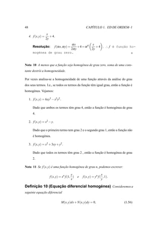 48                                                       ´
                                                      CAPITULO 1. ED DE ORDEM–1

                      x
     4. f (x, y) =      + 4.
                     2y
                            αx            x
              ¸˜
        Resolucao:           f (α x, α y) =
                                 +4 = α 0    + 4 . ∴ f ´ func˜o ho-
                                                       e    ¸a
                            2α y          2y
        mog´nea de grau zero.
           e


Nota 10 A menos que a funcao seja homog´ nea de grau zero, soma de uma cons-
                         ¸˜            e
tante destr´ i a homogeneidade.
           o

Por vezes analisa-se a homogeneidade de uma funcao atrav´ s da an´ lise do grau
                                               ¸˜       e        a
dos seus termos. I.e., se todos os termos da funcao tˆ m igual grau, ent˜ o a funcao e
                                                ¸˜ e                    a        ¸˜ ´
homog´ nea. Vejamos:
     e

     1. f (x, y) = 6xy3 − x2 y2 .

        Dado que ambos os termos tˆ m grau 4, ent˜ o a funcao e homog´ nea de grau
                                  e              a        ¸˜ ´       e
        4.

     2. f (x, y) = x2 − y.

        Dado que o primeiro termo tem grau 2 e o segundo grau 1, ent˜ o a funcao n˜ o
                                                                    a        ¸˜ a
        e homog´ nea.
        ´      e

     3. f (x, y) = x2 + 3xy + y2 .

        Dado que todos os termos tˆ m grau 2 , ent˜ o a funcao e homog´ nea de grau
                                  e               a        ¸˜ ´       e
        2.

Nota 11 Se f (x, y) e uma funcao homog´ nea de grau n, podemos escrever:
                    ´        ¸˜       e

                                           y                         x
                        f (x, y) = xn f (1, )   e   f (x, y) = yn f ( , 1).
                                           x                         y

     ¸˜          ¸˜                   ´
Deﬁnicao 10 (Equacao diferencial homogenea) Consideremos a
seguinte equacao diferencial
             ¸˜


                                    M(x, y)dx + N(x, y)dy = 0,                 (1.56)
 