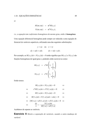 ¸ ˜      ´
1.10. EQUACOES OMOGENEAS                                                           49

se

                             M(α x, α y) = α n M(x, y)

                             N(α x, α y) = α n N(x, y),

i.e., a equacao tem coeﬁcientes homog´ neos do mesmo grau, ent˜ o e homog´ nea.
            ¸˜                       e                        a ´        e

Uma equacao diferencial homog´ nea pode sempre ser reduzida a uma equacao di-
        ¸˜                   e                                        ¸˜
ferencial de vari´ veis separ´ veis, utilizando uma das seguintes substituicoes:
                 a           a                                             ¸˜

                                y = ux   ou    x = vy

                      dy = udx + xdu           dx = vdy + ydv.

Por exemplo, se M(x, y)dx + N(x, y)dy = 0 ent˜ o signiﬁca que M(x, y) e N(x, y) s˜ o
                                             a                                   a
funcoes homog´ neas de igual grau n, podendo ent˜ o escrever-se como:
   ¸˜        e                                  a
                                                    
                                              y 
                           M(x, y) = xn M 1,
                                          
                                                
                                              x
                                                     u
                                                        
                                               y 
                            N(x, y) = xn N 1,
                                           
                                                 
                                               x
                                                    u

Ent˜ o temos:
   a

                             M(x, y)dx + N(x, y)dy = 0            ⇔

                ⇔         xn M(1, u)dx + xn N(1, u)dy = 0         ⇔

                ⇔            M(1, u)dx + N(1, u)dy = 0            ⇔

                ⇔       M(1, u)dx + N(1, u)(udx + xdu) = 0        ⇔

                ⇔ (M(1, u) + uN(1, u))dx + xN(1, u)du = 0 ⇔
                         dx          N(1, u)du
                ⇔           =−
                         x      M(1, u) + uN(1, u)
Acab´ mos de separar as vari´ veis.
    a                       a

Exerc´cio 8 Mostre a separacao de vari´ veis, usando a outra mudanca de
     ı                     ¸˜         a                           ¸
vari´ vel.
    a
 