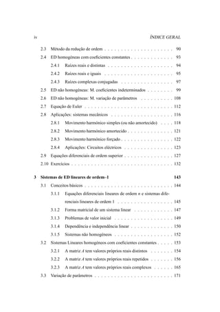 iv                                                                  ´
                                                                    INDICE GERAL

     2.3   M´ todo da reducao de ordem . . . . . . . . . . . . . . . . . . . . . 90
            e             ¸˜
     2.4   ED homog´ neas com coeﬁcientes constantes . . . . . . . . . . . . . 93
                   e
           2.4.1   Ra´zes reais e distintas . . . . . . . . . . . . . . . . . . . . 94
                     ı
           2.4.2   Ra´zes reais e iguais . . . . . . . . . . . . . . . . . . . . . 95
                     ı
           2.4.3   Ra´zes complexas conjugadas . . . . . . . . . . . . . . . . 97
                     ı
     2.5   ED n˜ o homog´ neas: M. coeﬁcientes indeterminados . . . . . . . . 99
               a        e
     2.6   ED n˜ o homog´ neas: M. variacao de parˆ metros . . . . . . . . . . 108
               a        e               ¸˜        a
     2.7   Equacao de Euler . . . . . . . . . . . . . . . . . . . . . . . . . . . 112
               ¸˜
     2.8   Aplicacoes: sistemas mecˆ nicos . . . . . . . . . . . . . . . . . . . 116
                 ¸˜                a
           2.8.1   Movimento harm´ nico simples (ou n˜ o amortecido) . . . . 118
                                 o                   a
           2.8.2   Movimento harm´ nico amortecido . . . . . . . . . . . . . . 121
                                 o
           2.8.3   Movimento harm´ nico forcado . . . . . . . . . . . . . . . . 122
                                 o         ¸
           2.8.4   Aplicacoes: Circuitos el´ ctricos . . . . . . . . . . . . . . . 123
                         ¸˜                e
     2.9   Equacoes diferenciais de ordem superior . . . . . . . . . . . . . . . 127
               ¸˜
     2.10 Exerc´cios . . . . . . . . . . . . . . . . . . . . . . . . . . . . . . . 132
               ı


3    Sistemas de ED lineares de ordem–1                                            143
     3.1   Conceitos b´ sicos . . . . . . . . . . . . . . . . . . . . . . . . . . . 144
                      a
           3.1.1   Equacoes diferenciais lineares de ordem n e sistemas dife-
                       ¸˜
                   renciais lineares de ordem 1 . . . . . . . . . . . . . . . . . 145
           3.1.2   Forma matricial de um sistema linear . . . . . . . . . . . . 147
           3.1.3   Problemas de valor inicial . . . . . . . . . . . . . . . . . . 149
           3.1.4   Dependˆ ncia e independˆ ncia linear . . . . . . . . . . . . . 150
                         e                e
           3.1.5   Sistemas n˜ o homog´ neos . . . . . . . . . . . . . . . . . . 152
                             a        e
     3.2   Sistemas Lineares homog´ neos com coeﬁcientes constantes . . . . . 153
                                  e
           3.2.1   A matriz A tem valores pr´ prios reais distintos . . . . . . . 154
                                            o
           3.2.2   A matriz A tem valores pr´ prios reais repetidos . . . . . . . 156
                                            o
           3.2.3   A matriz A tem valores pr´ prios reais complexos . . . . . . 165
                                            o
     3.3   Variacao de parˆ metros . . . . . . . . . . . . . . . . . . . . . . . . 171
                ¸˜        a
 