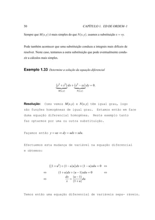50                                                    ´
                                                   CAPITULO 1. ED DE ORDEM–1

Sempre que M(x, y) e mais simples do que N(x, y), usamos a substituicao x = vy.
                   ´                                                ¸˜


Pode tamb´ m acontecer que uma substituicao conduza a integrais mais dif´ceis de
         e                              ¸˜                              ı
resolver. Neste caso, tentamos a outra substituicao que pode eventualmente condu-
                                                ¸˜
zir a c´ lculos mais simples.
       a


Exemplo 1.33 Determine a solucao da equacao diferencial
                             ¸˜         ¸˜



                            y2 + x2 dx + x2 − xy dy = 0.
                                M(x,y)        N(x,y)




      ¸˜
Resolucao:       Como vemos M(x, y) e N(x, y) tˆm igual grau, logo
                                               e
s˜o func˜es homog´neas de igual grau.
 a     ¸o        e                                             Estamos ent˜o em face
                                                                          a
         ¸˜
duma equacao diferencial homog´nea.
                              e                              Neste exemplo tanto
                                       ¸˜
faz optarmos por uma ou outra substituicao.


Facamos ent˜o y = ux ⇒ dy = udx + xdu.
  ¸        a


                     ¸         a           ¸˜
Efectuemos esta mudanca de vari´vel na equacao diferencial
e obtemos:



                      (1 + u2 ) + (1 − u)u dx + (1 − u)xdu = 0 ⇔

                ⇔               (1 + u)dx + (u − 1)xdu = 0        ⇔
                                      dx (u − 1)
                ⇔                        =         du
                                      x    (1 + u)



         a          ¸˜
Temos ent˜o uma equacao diferencial de vari´veis sepa- r´veis.
                                           a            a
 