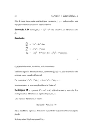 52                                                  ´
                                                 CAPITULO 1. ED DE ORDEM–1

Dito de outra forma, dada uma fam´lia de curvas g(x, y) = c, podemos obter uma
                                 ı
equacao diferencial calculando o seu diferencial.
    ¸˜

Exemplo 1.34 Sendo g(x, y) = x2 y3 + e4x sin y, calcule o seu diferencial total
dg.

      ¸˜
Resolucao:

               ∂g
                  = 2xy3 + 4e4x sin y
               ∂x
               ∂g
                  = 3x2 y2 + e4x cos y
               ∂y
               dg = 2xy3 + 4e4x sin y dx + 3x2 y2 + e4x cos y dy.




O problema inverso e, no entanto, mais interessante:
                   ´

Dada uma equacao diferencial exacta, determinar g(x, y) = c, cujo diferencial total
             ¸˜
coincide com a equacao diferencial.
                   ¸˜

Por exemplo, d x2 y3 + e4x sin y = 0 ⇒ x2 y3 + e4x sin y = c.

Mas como saber se uma equacao diferencial e exacta?
                          ¸˜              ´

     ¸˜
Deﬁnicao 11 A express˜ o M(x, y)dx + N(x, y)dy diz-se exacta na regi˜ o R se
                     a                                              a
corresponder ao diferencial de alguma funcao g(x, y).
                                         ¸˜

Uma equacao diferencial de ordem–1
        ¸˜


                               M(x, y)dx + N(x, y)dy = 0


diz-se exacta se a express˜ o do membro esquerdo for o diferencial total de alguma
                          a
funcao.
   ¸˜

Seria agrad´ vel dispˆ r de um crit´ rio ...
           a         o             e
 