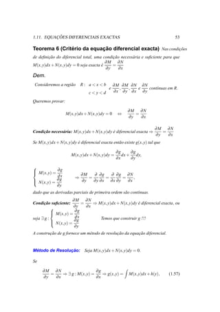 ¸ ˜
1.11. EQUACOES DIFERENCIAIS EXACTAS                                              53

               ´           ¸˜
Teorema 6 (Criterio da equacao diferencial exacta) Nas condicoes
                                                            ¸˜
de deﬁnicao do diferencial total, uma condicao necess´ ria e suﬁciente para que
        ¸˜                                 ¸˜        a
                                        ∂M ∂N
M(x, y)dx + N(x, y)dy = 0 seja exacta e
                                      ´    =
                                        ∂y    ∂x
Dem.
 Consideremos a regi˜ o
                    a       R: a<x<b            ∂M ∂M ∂N ∂N
                                            e     ,  ,  e   cont´nuas em R.
                                                                ı
                                c<y<d           ∂x ∂y ∂x ∂y

Queremos provar:

                                                       ∂M ∂N
                   M(x, y)dx + N(x, y)dy = 0     ⇔        =
                                                       ∂y   ∂x

                                                                       ∂M ∂N
Condicao necess´ ria: M(x, y)dx + N(x, y)dy e diferencial exacta ⇒
     ¸˜        a                            ´                             =
                                                                       ∂y   ∂x
Se M(x, y)dx + N(x, y)dy e diferencial exacta ent˜ o existe g(x, y) tal que
                         ´                       a

                                                 ∂g     ∂g
                      M(x, y)dx + N(x, y)dy =       dx + dy,
                                                 ∂x     ∂y

 M(x, y) = ∂ g


            ∂x              ∂M   ∂ ∂g   ∂ ∂g ∂N
                        ⇒      =      =      =    ,
 N(x, y) = ∂ g
                           ∂y   ∂y ∂x ∂x ∂y   ∂x
            ∂y
dado que as derivadas parciais de primeira ordem s˜ o cont´nuas.
                                                  a       ı
                      ∂M ∂N
Condicao suﬁciente:
       ¸˜                  =    ⇒ M(x, y)dx + N(x, y)dy e diferencial exacta, ou
                                                        ´
                       ∂y    ∂x
            M(x, y) = ∂ g
           
           
seja ∃ g :             ∂x          Temos que construir g !!!
            N(x, y) = ∂ g
           
                       ∂y
A construcao de g fornece um m´ todo de resolucao da equacao diferencial.
         ¸˜                   e               ¸˜         ¸˜


 ´              ¸˜
Metodo de Resolucao:          Seja M(x, y)dx + N(x, y)dy = 0.

Se

     ∂M ∂N                     ∂g
        =    ⇒ ∃ g : M(x, y) =    ⇒ g(x, y) =           M(x, y)dx + h(y),     (1.57)
     ∂y   ∂x                   ∂x
 