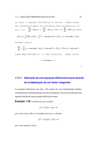 ¸ ˜
1.11. EQUACOES DIFERENCIAIS EXACTAS                                                     55

ou seja, a equacao diferencial ´ exacta.
               ¸˜              e                                  Temos ent˜o
                                                                           a
que determinar g(x, y) que satisfaca este diferencial to-
                                     ¸
           ∂g             ∂g                   ∂g
tal, i.e.     = M(x, y) e    = N(x, y). Mas se    = M(x, y) ent˜o
                                                               a
           ∂x             ∂y                   ∂x

  g(x, y) =   Mdx + h(y) =      (1 − sin x tan y) dx + h(y) = x + cos x tan y + h(y).

Facamos agora:
  ¸

   ∂g   ∂
      =   (x + cos x tan y + h(y)) = cos x sec2 y + h′ (y) = N(x, y) = cos x sec2 y
   ∂y ∂y

donde h′ (y) = 0 ⇒ h(y) = c, c ´ uma constante.
                               e                                 Temos ent˜o:
                                                                          a

                                 x + cos x tan y = c.




1.11.1          ¸˜             ¸˜                          ´
           Obtencao de uma equacao diferencial exacta atraves
                        ¸˜
           da multiplicacao de um factor integrante

As equacoes diferenciais s˜ o raras. Mas atrav´ s de uma transformacao simples,
       ¸˜                 a                   e                    ¸˜
nomeadamente a multiplicacao por um factor integrante, e poss´vel transformar uma
                         ¸˜                            ´     ı
equacao diferencial numa equacao diferencial exacta.
    ¸˜                       ¸˜

Exemplo 1.36 Consideremos por exemplo

                               (3x + 2y)dx + xdy = 0

que e n˜ o exacta. Mas se a multiplicarmos por x, obtemos:
    ´ a

                             (3x2 + 2xy)dx + x2 dy = 0

que e uma equacao exacta.
    ´         ¸˜
 