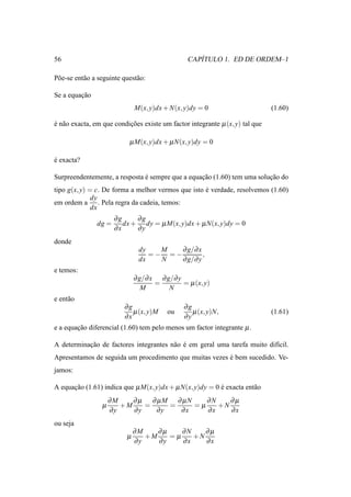 56                                                   ´
                                                  CAPITULO 1. ED DE ORDEM–1

P˜ e-se ent˜ o a seguinte quest˜ o:
 o         a                   a

Se a equacao
         ¸˜
                                M(x, y)dx + N(x, y)dy = 0                      (1.60)

e n˜ o exacta, em que condicoes existe um factor integrante µ (x, y) tal que
´ a                        ¸˜

                            µ M(x, y)dx + µ N(x, y)dy = 0

e exacta?
´

Surpreendentemente, a resposta e sempre que a equacao (1.60) tem uma solucao do
                               ´                  ¸˜                     ¸˜
tipo g(x, y) = c. De forma a melhor vermos que isto e verdade, resolvemos (1.60)
                                                    ´
              dy
em ordem a . Pela regra da cadeia, temos:
              dx
                       ∂g     ∂g
                dg =      dx + dy = µ M(x, y)dx + µ N(x, y)dy = 0
                       ∂x     ∂y
donde
                                 dy   M   ∂ g/∂ x
                                    =− =−         ,
                                 dx   N   ∂ g/∂ y
e temos:
                                ∂ g/∂ x ∂ g/∂ y
                                       =        = µ (x, y)
                                   M       N
e ent˜ o
     a
                          ∂g                     ∂g
                             µ (x, y)M     ou       µ (x, y)N,                 (1.61)
                          ∂x                     ∂y
e a equacao diferencial (1.60) tem pelo menos um factor integrante µ .
        ¸˜

A determinacao de factores integrantes n˜ o e em geral uma tarefa muito dif´cil.
           ¸˜                           a ´                                ı
Apresentamos de seguida um procedimento que muitas vezes e bem sucedido. Ve-
                                                         ´
jamos:

A equacao (1.61) indica que µ M(x, y)dx + µ N(x, y)dy = 0 e exacta ent˜ o
      ¸˜                                                  ´           a
                      ∂M    ∂ µ ∂ µM ∂ µN    ∂N    ∂µ
                  µ      +M    =    =     =µ    +N
                      ∂y    ∂y   ∂y   ∂x     ∂x    ∂x
ou seja
                                ∂M    ∂µ    ∂N    ∂µ
                            µ      +M    =µ    +N
                                ∂y    ∂y    ∂x    ∂x
 