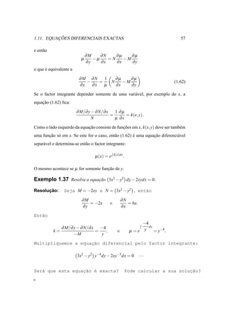 ¸ ˜
1.11. EQUACOES DIFERENCIAIS EXACTAS                                                 57

e ent˜ o
     a
                               ∂M    ∂N    ∂µ    ∂µ
                           µ      −µ    =N    −M
                               ∂y    ∂x    ∂x    ∂y
o que e equivalente a
      ´

                          ∂M ∂N     1              ∂µ    ∂µ
                             −    =            N      −M                         (1.62)
                          ∂y   ∂x   µ              ∂x    ∂y

Se o factor integrante depender somente de uma vari´ vel, por exemplo do x, a
                                                   a
equacao (1.62) ﬁca:
    ¸˜

                        ∂ M/∂ y − ∂ N/∂ x   1 ∂µ
                                          =      = k(x, y).
                                N           µ ∂x

Como o lado esquerdo da equacao consiste de funcoes em x, k(x, y) deve ser tamb´ m
                            ¸˜                 ¸˜                              e
uma funcao s´ em x. Se este for o caso, ent˜ o (1.62) e uma equacao diferenci´ vel
       ¸˜ o                                a          ´         ¸˜           a
separ´ vel e determina-se ent˜ o o factor integrante:
     a                       a

                                   µ (x) = e   k(x)dx
                                                        .

O mesmo acontece se µ for somente funcao de y.
                                     ¸˜

Exemplo 1.37 Resolva a equacao 3x2 − y2 dy − 2xydx = 0.
                           ¸˜

      ¸˜
Resolucao:       Seja M = −2xy e N = 3x2 − y2 , ent˜o
                                                   a

                           ∂M                          ∂N
                              = −2x        e              = 6x.
                           ∂y                          ∂x

Ent˜o
   a
                                                                 −4
              ∂ M/∂ y − ∂ N/∂ x −4                                  dy
           k=                  =   ,               e        µ =e y     = y−4 .
                    −M           y

                     ¸˜
Multipliquemos a equacao diferencial pelo factor integrante:

                        3x2 − y2 y−4 dy − 2xy−3 dx = 0            ···


Ser´ que esta equacao ´ exacta?
   a              ¸˜ e                                                          ¸˜
                                                        Pode calcular a sua solucao?
 