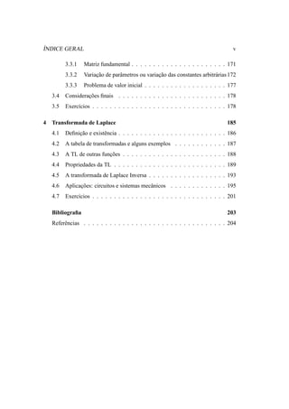 ´
INDICE GERAL                                                                        v

          3.3.1   Matriz fundamental . . . . . . . . . . . . . . . . . . . . . . 171
          3.3.2   Variacao de parˆ metros ou variacao das constantes arbitr´ rias 172
                       ¸˜        a                ¸˜                       a
          3.3.3   Problema de valor inicial . . . . . . . . . . . . . . . . . . . 177
    3.4   Consideracoes ﬁnais . . . . . . . . . . . . . . . . . . . . . . . . . 178
                   ¸˜
    3.5   Exerc´cios . . . . . . . . . . . . . . . . . . . . . . . . . . . . . . . 178
               ı

4   Transformada de Laplace                                                       185
    4.1   Deﬁnicao e existˆ ncia . . . . . . . . . . . . . . . . . . . . . . . . . 186
               ¸˜         e
    4.2   A tabela de transformadas e alguns exemplos . . . . . . . . . . . . 187
    4.3   A TL de outras funcoes . . . . . . . . . . . . . . . . . . . . . . . . 188
                            ¸˜
    4.4   Propriedades da TL . . . . . . . . . . . . . . . . . . . . . . . . . . 189
    4.5   A transformada de Laplace Inversa . . . . . . . . . . . . . . . . . . 193
    4.6   Aplicacoes: circuitos e sistemas mecˆ nicos . . . . . . . . . . . . . 195
                ¸˜                            a
    4.7   Exerc´cios . . . . . . . . . . . . . . . . . . . . . . . . . . . . . . . 201
               ı

    Bibliograﬁa                                                                   203
    Referˆ ncias . . . . . . . . . . . . . . . . . . . . . . . . . . . . . . . . . 204
         e
 