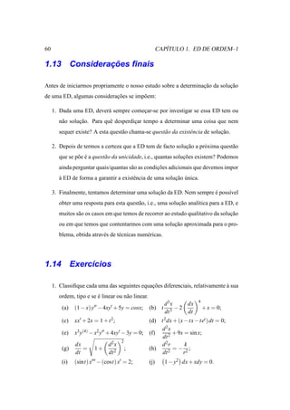 60                                                           ´
                                                          CAPITULO 1. ED DE ORDEM–1

              ¸˜
1.13 Consideracoes ﬁnais

Antes de iniciarmos propriamente o nosso estudo sobre a determinacao da solucao
                                                                 ¸˜         ¸˜
de uma ED, algumas consideracoes se imp˜ em:
                            ¸˜         o

     1. Dada uma ED, dever´ sempre comecar-se por investigar se essa ED tem ou
                          a            ¸
        n˜ o solucao. Para quˆ desperdicar tempo a determinar uma coisa que nem
         a       ¸˜          e         ¸
        sequer existe? A esta quest˜ o chama-se quest˜ o da existˆ ncia de solucao.
                                   a                 a           e             ¸˜

     2. Depois de termos a certeza que a ED tem de facto solucao a pr´ xima quest˜ o
                                                             ¸˜      o           a
        que se p˜ e e a quest˜ o da unicidade, i.e., quantas solucoes existem? Podemos
                o ´          a                                   ¸˜
        ainda perguntar quais/quantas s˜ o as condicoes adicionais que devemos impor
                                       a           ¸˜
        a ED de forma a garantir a existˆ ncia de uma solucao unica.
        `                               e                 ¸˜ ´

     3. Finalmente, tentamos determinar uma solucao da ED. Nem sempre e poss´vel
                                                ¸˜                    ´     ı
        obter uma resposta para esta quest˜ o, i.e., uma solucao anal´tica para a ED, e
                                          a                  ¸˜      ı
        muitos s˜ o os casos em que temos de recorrer ao estudo qualitativo da solucao
                a                                                                  ¸˜
        ou em que temos que contentarmos com uma solucao aproximada para o pro-
                                                     ¸˜
        blema, obtida atrav´ s de t´ cnicas num´ ricas.
                           e       e           e




1.14 Exerc´cios
          ı

     1. Classiﬁque cada uma das seguintes equacoes diferenciais, relativamente a sua
                                              ¸˜                               `
        ordem, tipo e se e linear ou n˜ o linear.
                         ´            a
                                                                           4
                                                            d3x     dx
         (a)   (1 − x) y′′ − 4xy′ + 5y = cosx;      (b) t        −2            + x = 0;
                                                            dt 3    dt
         (c)   xx′ + 2x = 1 + t 2;                  (d) t 2 dx + (x − tx − tet ) dt = 0;
                                                        d2x
         (e)   x3 y(4) − x2 y′′ + 4xy′ − 3y = 0;    (f)        + 9x = sin x;
                                                         dt 2
                                      2
               dx              d 2x                     d2r         k
         (g)      =     1+                ;         (h)        = − 2;
               dt              dt 2                      dt  2     r
         (i)   (sint) x′′′ − (cost) x′ = 2;         (j)     1 − y2 dx + xdy = 0.
 