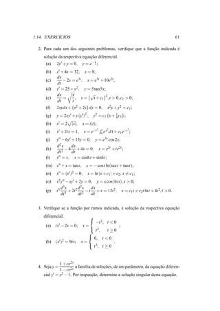 ´
1.14. EXERCICIOS                                                                       61

  2. Para cada um dos seguintes problemas, veriﬁque que a funcao indicada e
                                                             ¸˜           ´
    solucao da respectiva equacao diferencial.
        ¸˜                    ¸˜
                                      x
      (a)   2y′ + y = 0,    y = e− 2 ;
      (b)   x′ + 4x = 32, x = 8;
            dx
      (c)       − 2x = e3t , x = e3t + 10e2t ;
            dt
      (d)   y′ = 25 + y2 , y = 5 tan 5x;
            dx       x         √         2
      (e)       =      , x=     t + c1 ,t > 0, c1 > 0;
            dt       t
      (f)   2xydx + x2 + 2y dy = 0,               x2 y + y2 = c1 ;
      (g)   y = 2xy′ + y (y′ )2 ,                 1
                                      y2 = c1 x + 4 c1 ;
      (h)   x′ = 2   |x|,   x = t|t|;
                                          2   t τ2          −t 2 ;
      (i)   x′ + 2tx = 1,       x = e−t       0 e d τ + c1 e

      (j)   y′′ − 6y′ + 13y = 0, y = e3x cos 2x;
            d2x       dx
      (k)       2
                  − 4 + 4x = 0, x = e2t + te2t ;
            dt        dt
      (l)   x′′ = x, x = cosht + sinht;

      (m) x′′ + x = tant,        x = − cost ln(sect + tant);
      (n)   x′′ + (x′ )2 = 0,     x = ln |x + c1 | + c2 , x = c1 ;
      (o)   x2 y′′ − xy′ + 2y = 0, y = x cos(ln x), x > 0;
                 3          2
      (p)   t 3 d x + 2t 2 d x − t dx + x = 12t 2 , x = c t + c t lnt + 4t 2 ,t > 0.
                                                         1     2
                dt 3       dt 2    dt


  3. Veriﬁque se a funcao por ramos indicada, e solucao da respectiva equacao
                      ¸˜                      ´     ¸˜                    ¸˜
    diferencial.            
                             −t 2 , t < 0
      (a) tx′ − 2x = 0; x =                ;
                             t 2,    t≥0
                            
                             0, t < 0
      (b) (x′ )2 = 9tx; x =              .
                             t 3, t ≥ 0



              1 + ce2x
  4. Seja y =          a fam´lia de solucoes, de um parˆ metro, da equacao diferen-
                             ı          ¸˜             a               ¸˜
              1 − ce2x
    cial y′ = y2 − 1. Por inspeccao, determine a solucao singular desta equacao.
                                 ¸˜                   ¸˜                      ¸˜
 