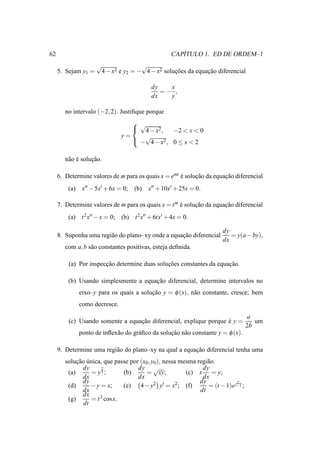 62                                                    ´
                                                   CAPITULO 1. ED DE ORDEM–1
                     √                  √
     5. Sejam y1 =       4 − x2 e y2 = − 4 − x2 solucoes da equacao diferencial
                                                    ¸˜          ¸˜

                                           dy   x
                                              =− ,
                                           dx   y

        no intervalo (−2, 2). Justiﬁque porque
                                    √
                                    4 − x2 ,   −2 < x < 0
                                y=    √
                                    − 4 − x2 , 0 ≤ x < 2


        n˜ o e solucao.
         a ´       ¸˜

     6. Determine valores de m para os quais x = emt e solucao da equacao diferencial
                                                     ´     ¸˜         ¸˜
         (a)    x′′ − 5x′ + 6x = 0; (b)   x′′ + 10x′ + 25x = 0.

     7. Determine valores de m para os quais x = t m e solucao da equacao diferencial
                                                     ´     ¸˜         ¸˜
         (a) t 2 x′′ − x = 0; (b) t 2x′′ + 6tx′ + 4x = 0.

                                                                        dy
     8. Suponha uma regi˜ o do plano–xy onde a equacao diferencial
                        a                          ¸˜                      = y(a − by),
                                                                        dx
        com a, b s˜ o constantes positivas, esteja deﬁnida.
                  a

         (a) Por inspeccao determine duas solucoes constantes da equacao.
                       ¸˜                     ¸˜                     ¸˜

         (b) Usando simplesmente a equacao diferencial, determine intervalos no
                                       ¸˜
               eixo–y para os quais a solucao y = φ (x), n˜ o constante, cresce; bem
                                          ¸˜              a
               como decresce.
                                                                                    a
         (c) Usando somente a equacao diferencial, explique porque e y =
                                  ¸˜                               ´                   um
                                                                                    2b
               ponto de inﬂex˜ o do gr´ ﬁco da solucao n˜ o constante y = φ (x).
                             a        a            ¸˜ a

     9. Determine uma regi˜ o do plano–xy na qual a equacao diferencial tenha uma
                          a                             ¸˜
        solucao unica, que passe por (x0 , y0 ), nessa mesma regi˜ o.
             ¸˜ ´                                                a
               dy     2             dy √                       dy
         (a)      = y3 ;      (b)       = xy;            (c) x = y;
               dx                   dx                         dx
               dy                                             dy             y
         (d)      − y = x;    (e)    4 − y2 y′ = x2 ; (f)        = (t − 1)e t−1 ;
               dx                                             dt
               dx    3 cos x.
         (g)      =t
               dt
 