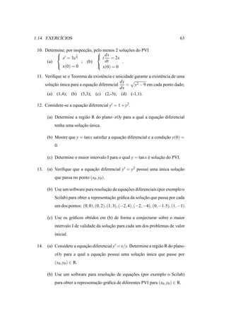 ´
1.14. EXERCICIOS                                                                    63

 10. Determine, por inspeccao, pelo menos 2 solucoes do PVI
                         ¸˜                   ¸˜
            x′ = 3x 32              dx
                                 t = 2x
      (a)               ; (b)        dt       .
            x(0) = 0            x(0) = 0

 11. Veriﬁque se o Teorema da existˆ ncia e unicidade garante a existˆ ncia de uma
                                    e                                e
                                              dy
     solucao unica para a equacao diferencial
         ¸˜ ´                 ¸˜                 = y2 − 9 em cada ponto dado;
                                              dx
      (a) (1,4); (b) (5,3); (c) (2,-3); (d) (-1,1).

 12. Considere-se a equacao diferencial y′ = 1 + y2 .
                        ¸˜

       (a) Determine a regi˜ o R do plano–xOy para a qual a equacao diferencial
                           a                                    ¸˜
           tenha uma solucao unica.
                         ¸˜ ´

       (b) Mostre que y = tan x satisfaz a equacao diferencial e a condicao y(0) =
                                               ¸˜                       ¸˜
           0.

       (c) Determine o maior intervalo I para o qual y = tan x e solucao do PVI.
                                                               ´     ¸˜

 13.   (a) Veriﬁque que a equacao diferencial y′ = y2 possui uma unica solucao
                              ¸˜                                 ´         ¸˜
           que passa no ponto (x0 , y0 ).

       (b) Use um software para resolucao de equacoes diferenciais (por exemplo o
                                      ¸˜         ¸˜
           Scilab) para obter a representacao gr´ ﬁca da solucao que passa por cada
                                          ¸˜    a            ¸˜
           um dos pontos: (0, 0), (0, 2), (1, 3), (−2, 4), (−2, −4), (0, −1.5), (1, −1).

       (c) Use os gr´ ﬁcos obtidos em (b) de forma a conjecturar sobre o maior
                    a
           intervalo I de validade da solucao para cada um dos problemas de valor
                                          ¸˜
           inicial.

 14.   (a) Considere a equacao diferencial y′ = x/y. Determine a regi˜ o R do plano–
                           ¸˜                                        a
           xOy para a qual a equacao possui uma solucao unica que passe por
                                 ¸˜                 ¸˜ ´
           (x0 , y0 ) ∈ R.

       (b) Use um software para resolucao de equacoes (por exemplo o Scilab)
                                      ¸˜         ¸˜
           para obter a representacao gr´ ﬁca de diferentes PVI para (x0 , y0 ) ∈ R.
                                  ¸˜    a
 