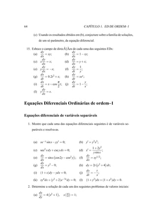 64                                                          ´
                                                         CAPITULO 1. ED DE ORDEM–1

         (c) Usando os resultados obtidos em (b), conjecture sobre a fam´lia de solucoes,
                                                                        ı           ¸˜
               de um s´ parˆ metro, da equacao diferencial.
                      o    a               ¸˜

                            ˜ ˜
 15. Esboce o campo de direcA§Aes de cada uma das seguintes EDs:
           dy                    dy
      (a)     = xy;          (b)     = 1 − xy;
           dx                    dx
            dy                   dy
      (c) x = x;             (d)     = y + x;
            dx                   dx
            dy                   dy 1
      (e) y = −x;            (f)     = ;
            dx                   dt    y
           dx                    dy
      (g)     = 0.2t 2 + x;  (h)     = xey ;
           dt                    dt
           dx            π       dy          y
      (i)     = x − cos t; (j)       = 1− ;
           dt            2       dt          x
            dy
      (l) y = x.
            dx


    ¸˜
Equacoes Diferenciais Ordin´ rias de ordem–1
                           a

    ¸˜
Equacoes diferenciais de vari´ veis separ´ veis
                             a           a

     1. Mostre que cada uma das equacoes diferenciais seguintes e de vari´ veis se-
                                    ¸˜                          ´        a
        par´ veis e resolva-as.
           a


         (a)    xe−y sin x − yy′ = 0;              (b)    y′ = y2 x3 ;
                                                                 1 + 2y2
         (c)    sec2 x dy + csc y dx = 0;          (d)    x′ =            ;
                                                                  y sin x
                dy                                        dy
         (e)       = sin x cos 2y − cos2 y ;       (f)       = xy1/2 ;
                dx                                        dx
                dy
         (g)       = y2 − 9;                       (h)    dy = 2t y2 + 4 dt;
                dx
                                                          dx   t
         (i)    (1 + x)dy − ydx = 0;               (j)       =− ;
                                                          dt   x
         (k)    xy4 dx + (y2 + 2)e−3x dy = 0;      (l)    (1 + y2 )dx + (1 + x2 )dy = 0.

     2. Determine a solucao de cada um dos seguintes problemas de valores iniciais:
                        ¸˜
               dx                       π
         (a)      = 4 x2 + 1 ,     x    4   = 1;
               dy
 