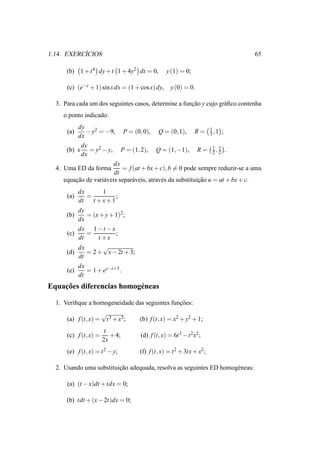 ´
1.14. EXERCICIOS                                                              65

      (b) 1 + t 4 dy + t 1 + 4y2 dt = 0,         y (1) = 0;

      (c) (e−y + 1) sin x dx = (1 + cos x) dy,     y (0) = 0.

  3. Para cada um dos seguintes casos, determine a funcao y cujo gr´ ﬁco contenha
                                                      ¸˜           a
     o ponto indicado:
           dy                                                     1
      (a)     − y2 = −9, P = (0, 0), Q = (0, 1), R = 3 , 1 ;
           dx
            dy
      (b) x = y2 − y, P = (1, 2), Q = (1, −1), R = 1 , 2 .          2
                                                                      1
            dx
                         dx
  4. Uma ED da forma        = f (at + bx + c), b = 0 pode sempre reduzir-se a uma
                         dt
     equacao de vari´ veis separ´ veis, atrav´ s da substituicao u = at + bx + c.
          ¸˜        a           a            e               ¸˜
            dx      1
      (a)      =        ;
            dt   t +x+1
          dy
      (b)    = (x + y + 1)2 ;
          dx
          dx 1 − t − x
      (c)    =          ;
          dt     t +x
          dx       √
      (d)    = 2 + x − 2t + 3;
          dt
          dx
      (e)    = 1 + ex−t+5 .
          dt
    ¸˜
Equacoes diferencias homog´ neas
                          e

  1. Veriﬁque a homogeneidade das seguintes funcoes:
                                               ¸˜
                       √
      (a) f (t, x) =    t 3 + x3 ;   (b) f (t, x) = x2 + y2 + 1;
                        t
      (c) f (t, x) =      + 4;       (d) f (t, x) = 6t 3 − t 2 x2 ;
                       2x
      (e) f (t, x) = t 2 − y;        (f) f (t, x) = t 2 + 3tx + x2 ;

  2. Usando uma substituicao adequada, resolva as seguintes ED homog´ neas:
                         ¸˜                                         e

      (a) (t − x)dt + tdx = 0;

      (b) tdt + (x − 2t)dx = 0;
 